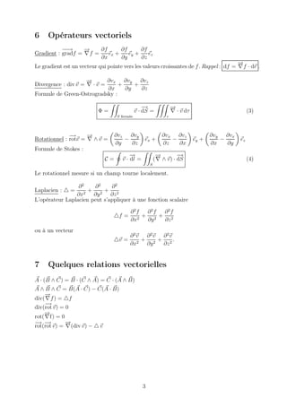 6    Opérateurs vectoriels
           −→
            −      −
                   →    ∂f      ∂f      ∂f
Gradient : gradf = ∇f =    ex +    ey +    ez
                        ∂x      ∂y      ∂z
                                                                                        −
                                                                                        →
Le gradient est un vecteur qui pointe vers les valeurs croissantes de f . Rappel : df = ∇f · dr .

                     −
                     →       ∂vx ∂vy ∂vz
Divergence : div v = ∇ · v =    +    +
                             ∂x   ∂y   ∂z
Formule de Green-Ostrogradsky :

                                                  −
                                                  →               −
                                                                  →
                           Φ=                 v · dS =            ∇ · v dτ                         (3)
                                   S fermée                   τ




              −→     −
                     →             ∂vz   ∂vy                ∂vx ∂vz                 ∂vy ∂vx
Rotationnel : rotv = ∇ ∧ v =           −          ex +         −             ey +      −      ez
                                   ∂y    ∂z                 ∂z   ∂x                 ∂x   ∂y
Formule de Stokes :
                                         −
                                         →                −
                                                          →         −
                                                                    →
                              C=     v · dl =            ( ∇ ∧ v) · dS                             (4)
                                                     S

Le rotationnel mesure si un champ tourne localement.

                 ∂2    ∂2     ∂2
Laplacien : △ =      + 2+ 2
                ∂x2 ∂y        ∂z
L’opérateur Laplacien peut s’appliquer à une fonction scalaire

                                         ∂2f  ∂2f ∂2f
                                  △f =       + 2 + 2
                                         ∂x2  ∂y  ∂z
ou à un vecteur
                                         ∂2v ∂2v ∂2v
                                  △v =      +    +     .
                                         ∂x2 ∂y 2 ∂z 2


7    Quelques relations vectorielles
A · (B ∧ C) = B · (C ∧ A) = C · (A ∧ B)
A ∧ B ∧ C = B(A · C) − C(A · B)
     −
     →
div( ∇f ) = △f
     −
     →
div(rot v) = 0
    −
    →
rot( ∇f) = 0
− −
 → →         −
             →
rot(rot v) = ∇(div v) − △ v




                                                 3
 