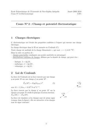 Ecole Polytechnique de l’Université de Nice-Sophia Antipolis               Année 2009/2010
Cours No 2 d’électrostatique                                                          CiP1




       Cours No 2 : Champ et potentiel électrostatique




1      Charges électriques
L’ électrostatique est l’étude des propriétés conférées à l’espace qui entoure une charge
électrique.
La charge électrique dans le SI est mesurée en Coulomb (C).
Toute charge est multiple de la charge élémentaire e, qui vaut : e = 1, 6.10−19C.
Dans la suite on parlera de :
– charges ponctuelles (analogues aux points matériels en mécanique)
– distributions continues de charges, déﬁnies par la densité de charge, qui peut être :

    – linéique, λ = dq/dl ;
    – surfacique, σ = dq/dS ;
    – volumique, ρ = dq/dτ .


2      Loi de Coulomb
La force de Coulomb est la force exercée par une charge
q au point M sur une charge q ′ au point M ′ :

                FM (M ′ ) = Kqq ′ uM M ′ /r 2         (5)                            FM (M’)


avec K = 1/4πǫ0 = 9.109 N m2 C−2 .                                                    q’(M’)


La force exercée par la charge q ′ au point M ′ sur la
charge q au point M vériﬁe le principe d’action-réaction :      F (M)
                                                                 M’
FM ′ (M) = −FM (M ′ ).
                                                                   q (M)
La force est répulsive si les charges sont de même signe
(comme dans la ﬁgure), elle est attractive si les charges
sont de signe contraire.




                                                5
 