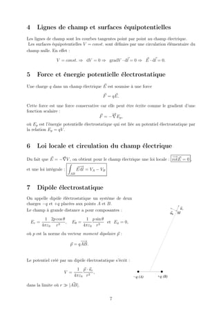 4     Lignes de champ et surfaces équipotentielles
Les lignes de champ sont les courbes tangentes point par point au champ électrique.
 Les surfaces équipotentielles V = const. sont déﬁnies par une circulation élémentaire du
champ nulle. En eﬀet :

                  V = const. ⇒ dV = 0 ⇒ gradV · dl = 0 ⇒ E · dl = 0.


5     Force et énergie potentielle électrostatique
Une charge q dans un champ électrique E est soumise à une force

                                            F = q E.

Cette force est une force conservative car elle peut être écrite comme le gradient d’une
fonction scalaire :
                                              −
                                              →
                                      F = − ∇Ep ,
où Ep est l’énergie potentielle électrostatique qui est liée au potentiel électrostatique par
la relation Ep = qV .


6     Loi locale et circulation du champ électrique
                                                                           −→
Du fait que E = −∇V , on obtient pour le champ électrique une loi locale : rotE = 0 ,
                                 −
                                 →
et une loi intégrale :          E dl = VA − VB
                           AB



7     Dipôle électrostatique
On appelle dipôle éléctrostatique un système de deux
charges −q et +q placées aux points A et B.
Le champ à grande distance a pour composantes :                                        ur
                                                                                 uθ   M
            1 2p cos θ              1 p sin θ
    Er =               ,   Eθ =               et Eφ = 0,
           4πε0 r 3                4πε0 r 3
où p est la norme du vecteur moment dipolaire p :
                                 −→
                           p = q AB.


Le potentiel créé par un dipôle électrostatique s’écrit :
                             1 p · ur
                      V =             ,
                            4πε0 r 2                        −q (A)      +q (B)

dans la limite où r ≫ |AB|.


                                                 7
 