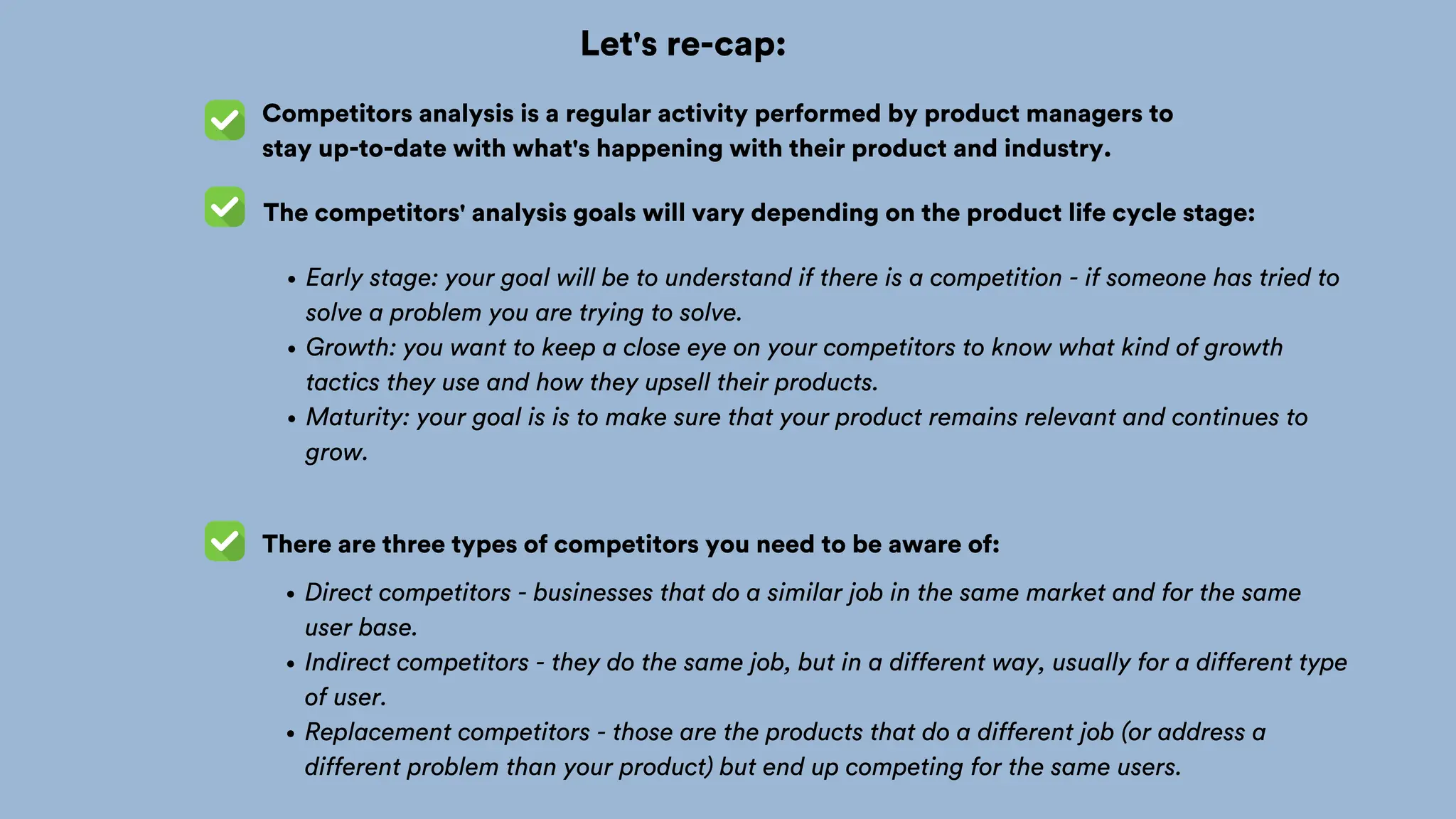 Let's re-cap:
Competitors analysis is a regular activity performed by product managers to
stay up-to-date with what's happening with their product and industry.
The competitors' analysis goals will vary depending on the product life cycle stage:
Early stage: your goal will be to understand if there is a competition - if someone has tried to
solve a problem you are trying to solve.
Growth: you want to keep a close eye on your competitors to know what kind of growth
tactics they use and how they upsell their products.
Maturity: your goal is is to make sure that your product remains relevant and continues to
grow.
There are three types of competitors you need to be aware of:
Direct competitors - businesses that do a similar job in the same market and for the same
user base.
Indirect competitors - they do the same job, but in a different way, usually for a different type
of user.
Replacement competitors - those are the products that do a different job (or address a
different problem than your product) but end up competing for the same users.
 