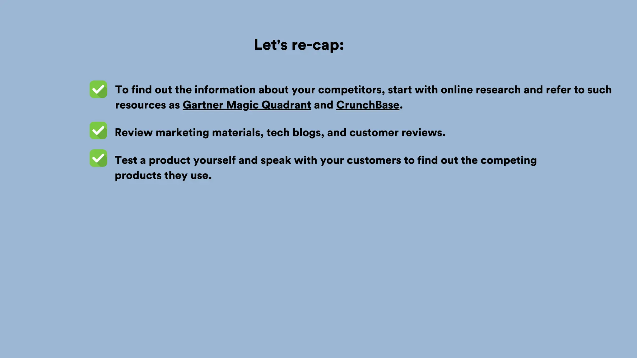 Let's re-cap:
To find out the information about your competitors, start with online research and refer to such
resources as Gartner Magic Quadrant and CrunchBase.
Review marketing materials, tech blogs, and customer reviews.
Test a product yourself and speak with your customers to find out the competing
products they use.
 