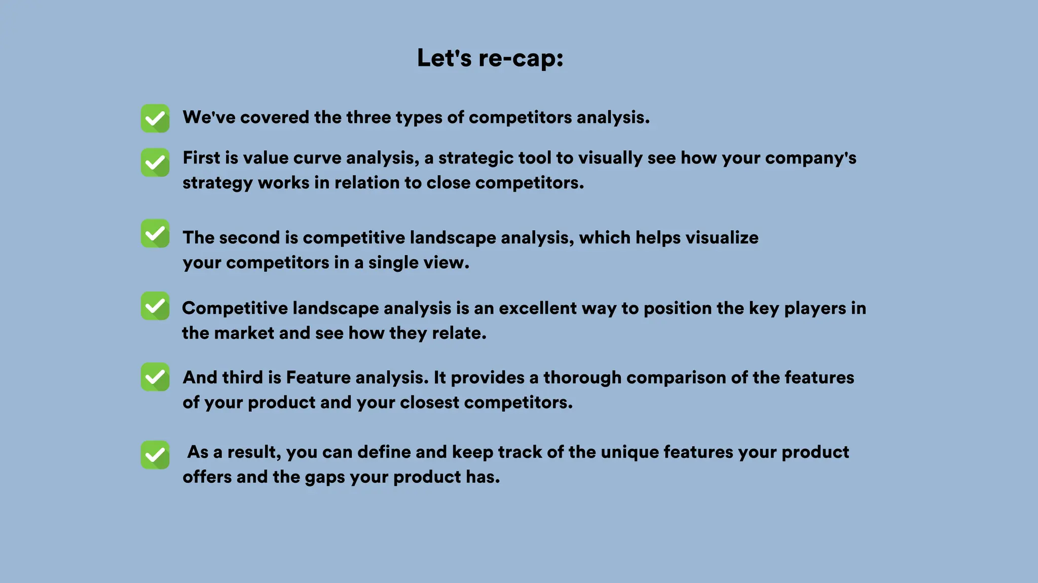 First is value curve analysis, a strategic tool to visually see how your company's
strategy works in relation to close competitors.
Competitive landscape analysis is an excellent way to position the key players in
the market and see how they relate.
And third is Feature analysis. It provides a thorough comparison of the features
of your product and your closest competitors.
As a result, you can define and keep track of the unique features your product
offers and the gaps your product has.
The second is competitive landscape analysis, which helps visualize
your competitors in a single view.
We've covered the three types of competitors analysis.
Let's re-cap:
 