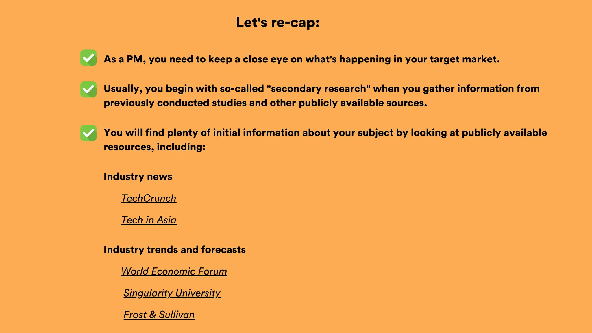 Let's re-cap:
As a PM, you need to keep a close eye on what's happening in your target market.
You will find plenty of initial information about your subject by looking at publicly available
resources, including:
Usually, you begin with so-called "secondary research" when you gather information from
previously conducted studies and other publicly available sources.
Industry news
TechCrunch
Tech in Asia
World Economic Forum
Industry trends and forecasts
Singularity University
Frost & Sullivan
 