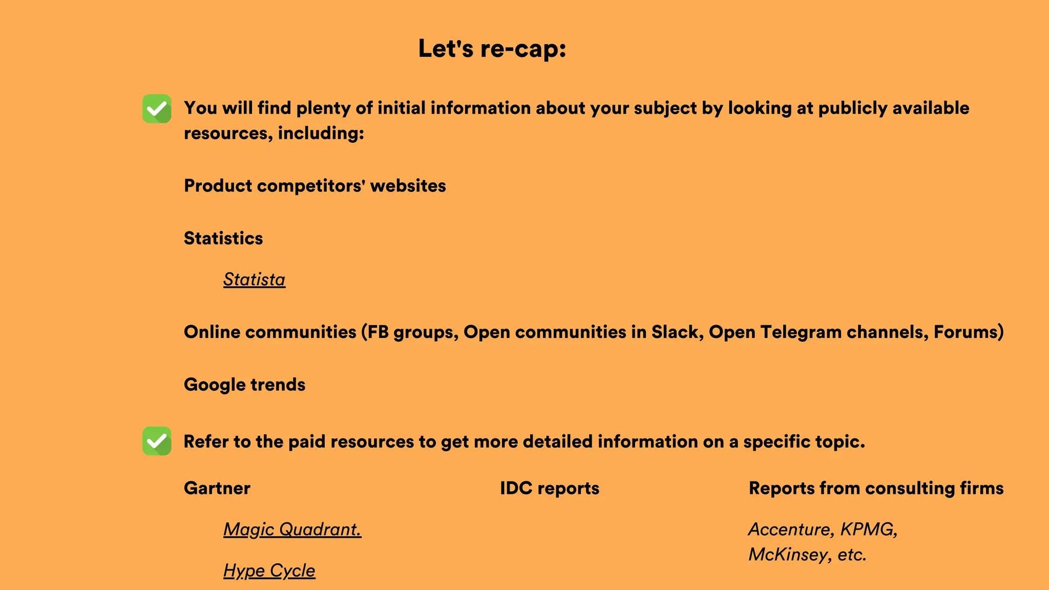 Let's re-cap:
Refer to the paid resources to get more detailed information on a specific topic.
You will find plenty of initial information about your subject by looking at publicly available
resources, including:
Product competitors' websites
Statistics
Statista
Online communities (FB groups, Open communities in Slack, Open Telegram channels, Forums)
Google trends
Gartner
Magic Quadrant.
Hype Cycle
IDC reports Reports from consulting firms
Accenture, KPMG,
McKinsey, etc.
 