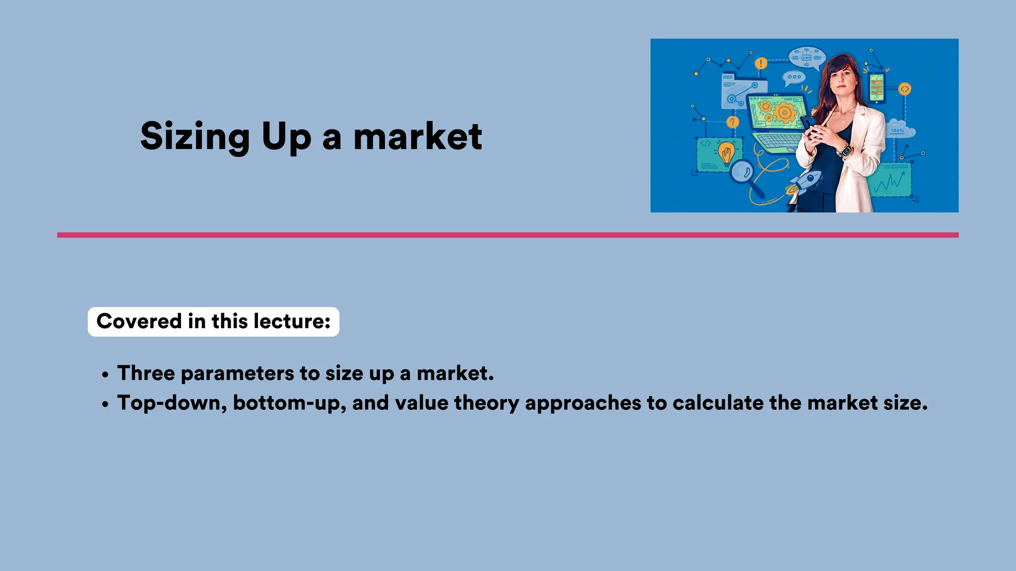Sizing Up a market
Three parameters to size up a market.
Top-down, bottom-up, and value theory approaches to calculate the market size.
Covered in this lecture:
 