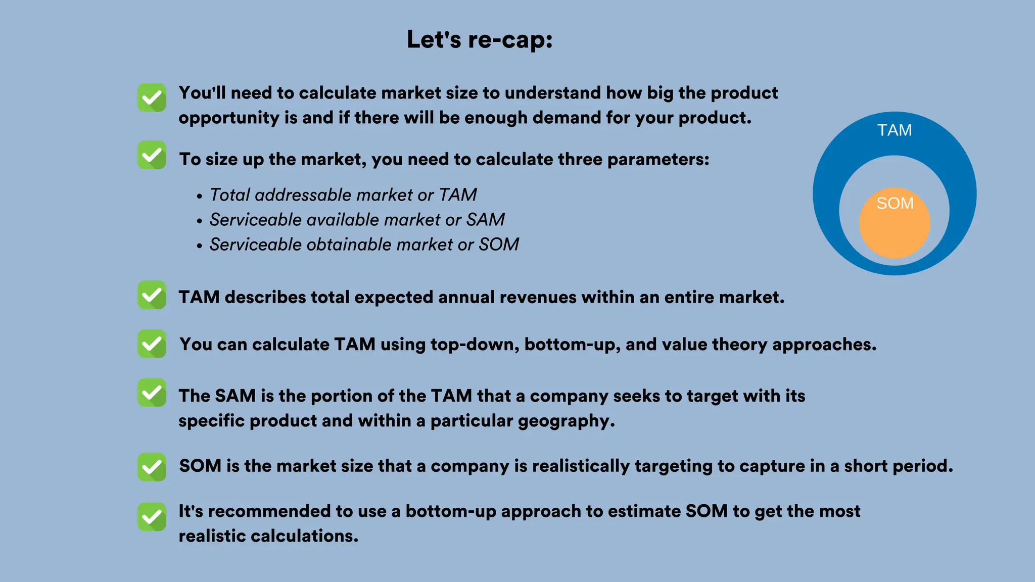 Let's re-cap:
You'll need to calculate market size to understand how big the product
opportunity is and if there will be enough demand for your product.
TAM describes total expected annual revenues within an entire market.
You can calculate TAM using top-down, bottom-up, and value theory approaches.
The SAM is the portion of the TAM that a company seeks to target with its
specific product and within a particular geography.
To size up the market, you need to calculate three parameters:
SOM is the market size that a company is realistically targeting to capture in a short period.
Total addressable market or TAM
Serviceable available market or SAM
Serviceable obtainable market or SOM
It's recommended to use a bottom-up approach to estimate SOM to get the most
realistic calculations.
TAM
SOM
 