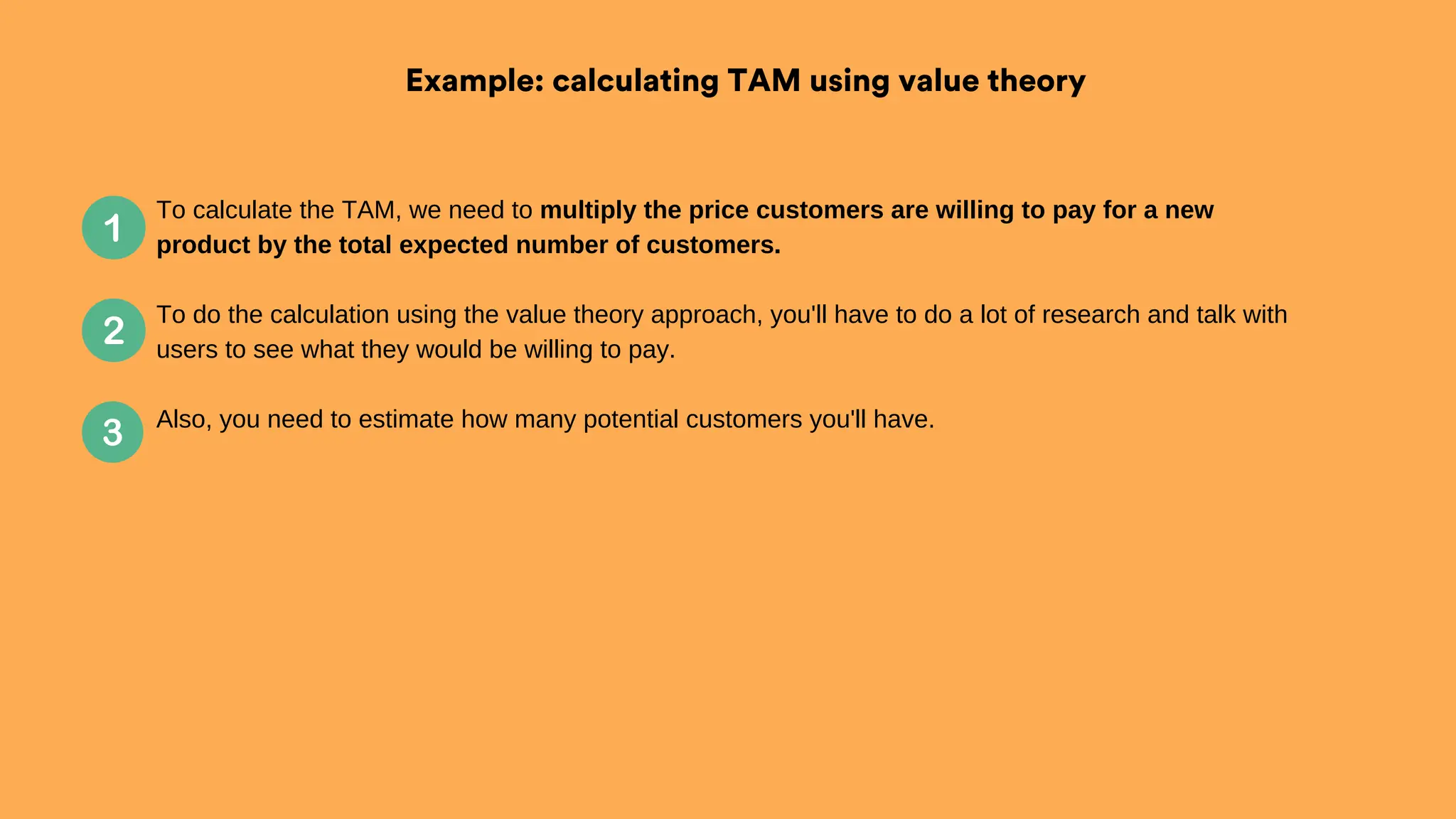 Example: calculating TAM using value theory
To calculate the TAM, we need to multiply the price customers are willing to pay for a new
product by the total expected number of customers.
To do the calculation using the value theory approach, you'll have to do a lot of research and talk with
users to see what they would be willing to pay.
Also, you need to estimate how many potential customers you'll have.
 