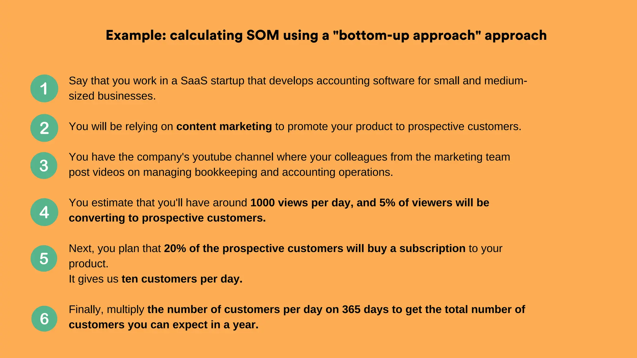 Example: calculating SOM using a "bottom-up approach" approach
Say that you work in a SaaS startup that develops accounting software for small and medium-
sized businesses.
You will be relying on content marketing to promote your product to prospective customers.
You have the company's youtube channel where your colleagues from the marketing team
post videos on managing bookkeeping and accounting operations.
You estimate that you'll have around 1000 views per day, and 5% of viewers will be
converting to prospective customers.
Next, you plan that 20% of the prospective customers will buy a subscription to your
product.
It gives us ten customers per day.
Finally, multiply the number of customers per day on 365 days to get the total number of
customers you can expect in a year.
 