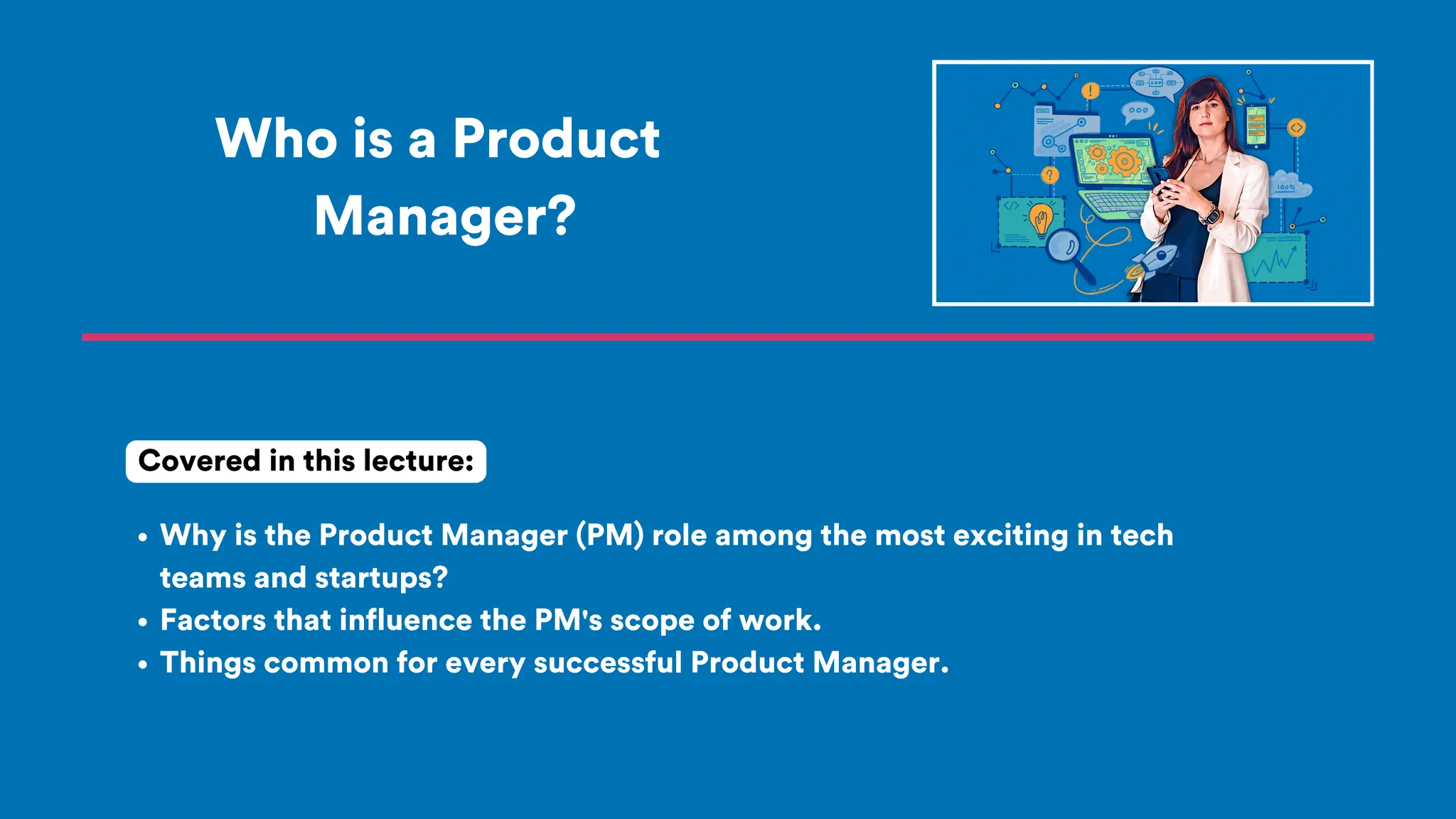 Who is a Product
Manager?
Why is the Product Manager (PM) role among the most exciting in tech
teams and startups?
Factors that influence the PM's scope of work.
Things common for every successful Product Manager.
Covered in this lecture:
 