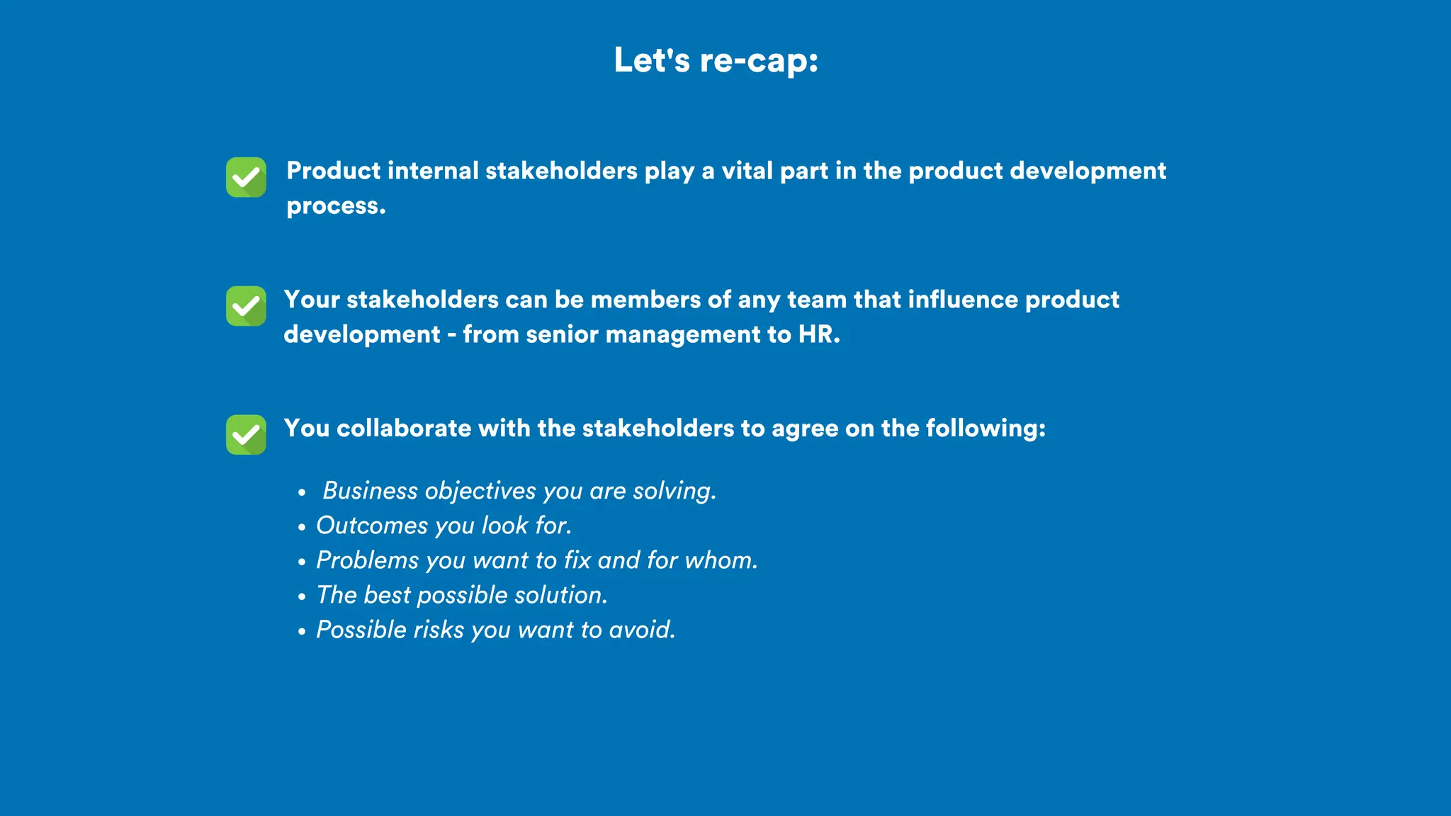 Let's re-cap:
Product internal stakeholders play a vital part in the product development
process.
You collaborate with the stakeholders to agree on the following:
Your stakeholders can be members of any team that influence product
development - from senior management to HR.
Business objectives you are solving.
Outcomes you look for.
Problems you want to fix and for whom.
The best possible solution.
Possible risks you want to avoid.
 