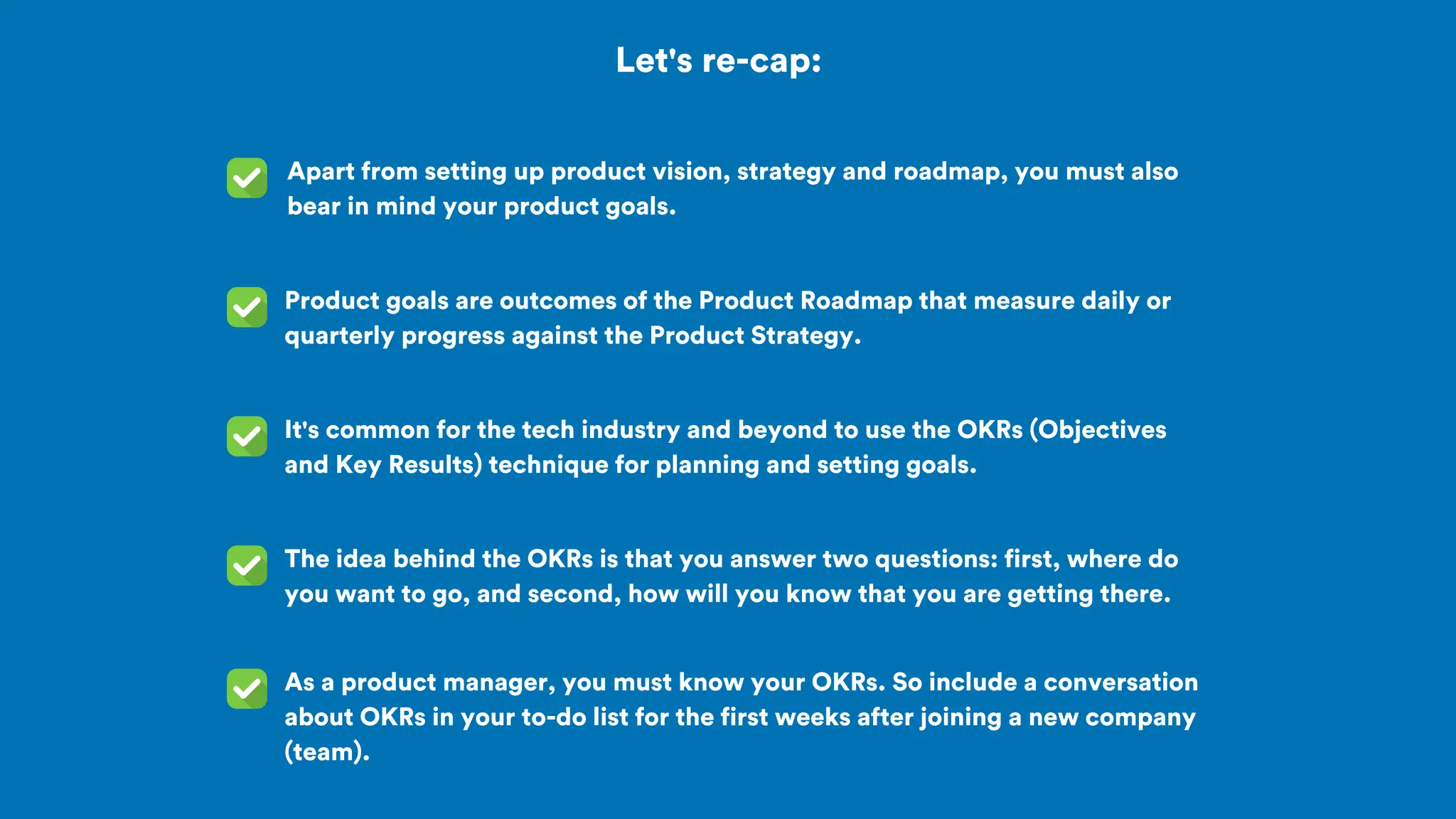 Let's re-cap:
Apart from setting up product vision, strategy and roadmap, you must also
bear in mind your product goals.
It's common for the tech industry and beyond to use the OKRs (Objectives
and Key Results) technique for planning and setting goals.
Product goals are outcomes of the Product Roadmap that measure daily or
quarterly progress against the Product Strategy.
The idea behind the OKRs is that you answer two questions: first, where do
you want to go, and second, how will you know that you are getting there.
As a product manager, you must know your OKRs. So include a conversation
about OKRs in your to-do list for the first weeks after joining a new company
(team).
 