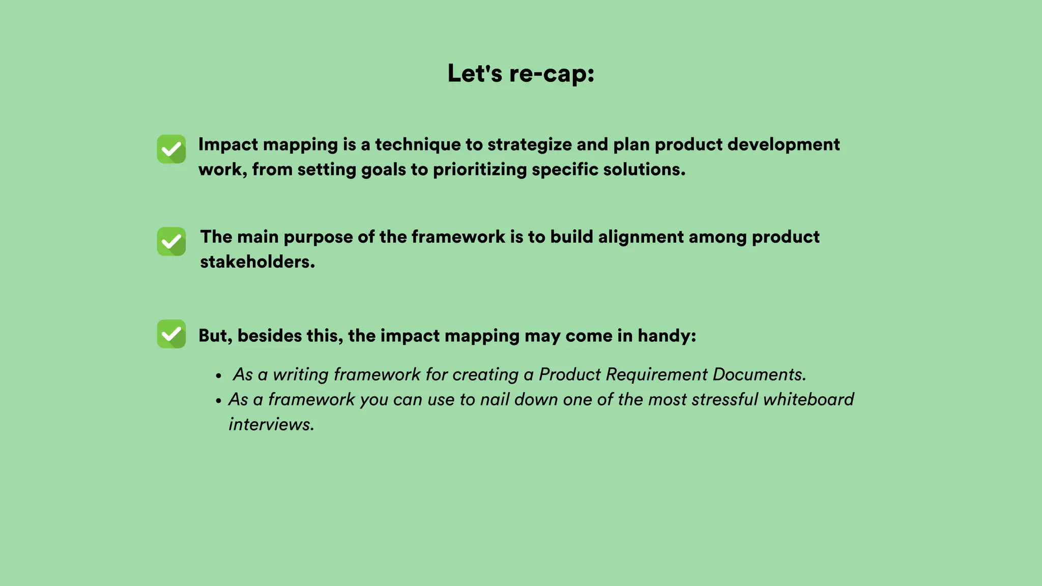 Let's re-cap:
Impact mapping is a technique to strategize and plan product development
work, from setting goals to prioritizing specific solutions.
The main purpose of the framework is to build alignment among product
stakeholders.
But, besides this, the impact mapping may come in handy:
As a writing framework for creating a Product Requirement Documents.
As a framework you can use to nail down one of the most stressful whiteboard
interviews.
 