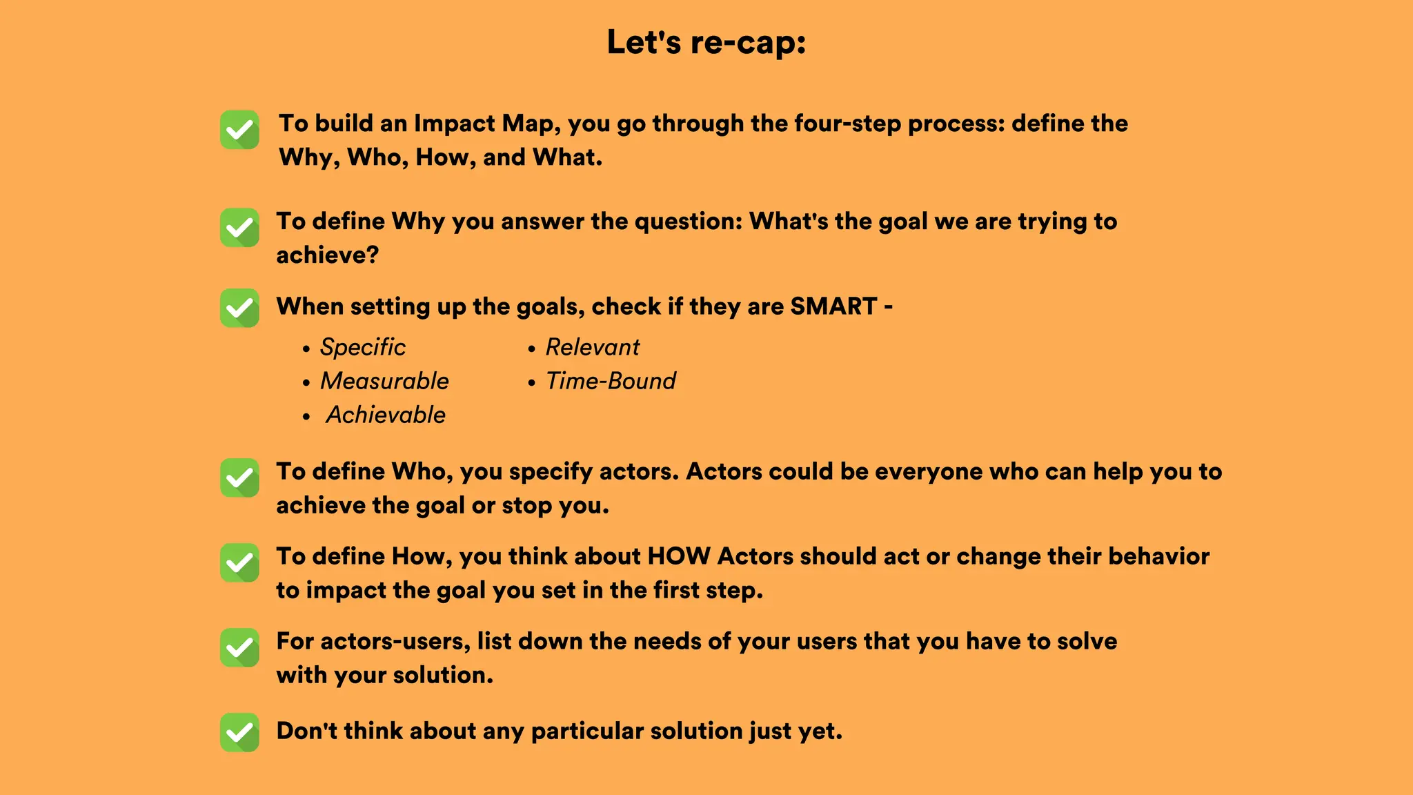 Let's re-cap:
To build an Impact Map, you go through the four-step process: define the
Why, Who, How, and What.
When setting up the goals, check if they are SMART -
To define Why you answer the question: What's the goal we are trying to
achieve?
To define Who, you specify actors. Actors could be everyone who can help you to
achieve the goal or stop you.
Specific
Measurable
Achievable
To define How, you think about HOW Actors should act or change their behavior
to impact the goal you set in the first step.
Relevant
Time-Bound
For actors-users, list down the needs of your users that you have to solve
with your solution.
Don't think about any particular solution just yet.
 