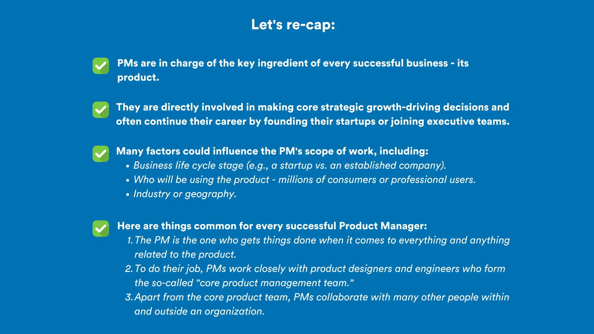 Let's re-cap:
PMs are in charge of the key ingredient of every successful business - its
product.
They are directly involved in making core strategic growth-driving decisions and
often continue their career by founding their startups or joining executive teams.
Many factors could influence the PM's scope of work, including:
Business life cycle stage (e.g., a startup vs. an established company).
Who will be using the product - millions of consumers or professional users.
Industry or geography.
Here are things common for every successful Product Manager:
The PM is the one who gets things done when it comes to everything and anything
related to the product.
1.
To do their job, PMs work closely with product designers and engineers who form
the so-called "core product management team."
2.
Apart from the core product team, PMs collaborate with many other people within
and outside an organization.
3.
 
