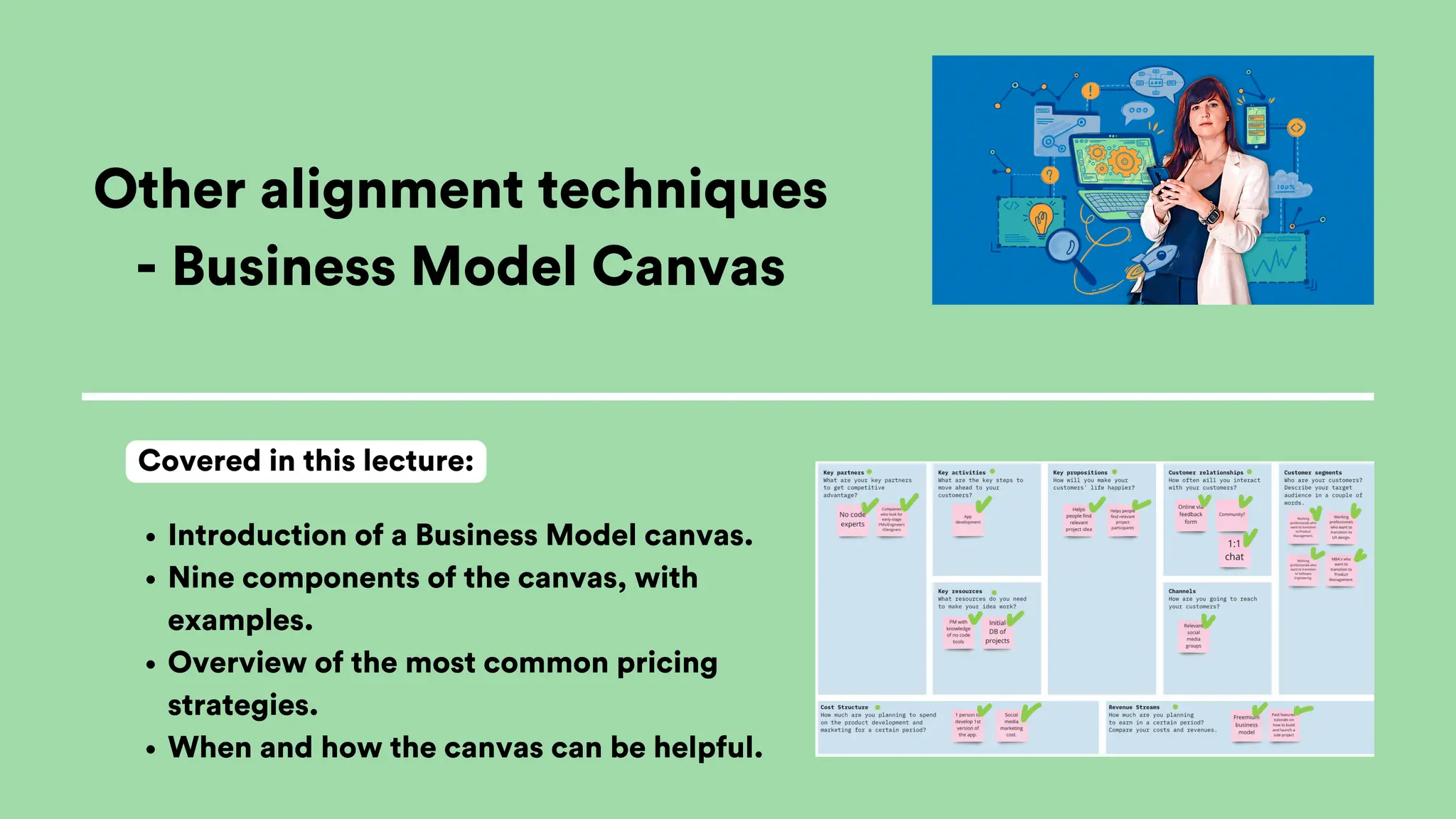 Other alignment techniques
- Business Model Canvas
Introduction of a Business Model canvas.
Nine components of the canvas, with
examples.
Overview of the most common pricing
strategies.
When and how the canvas can be helpful.
Covered in this lecture:
 