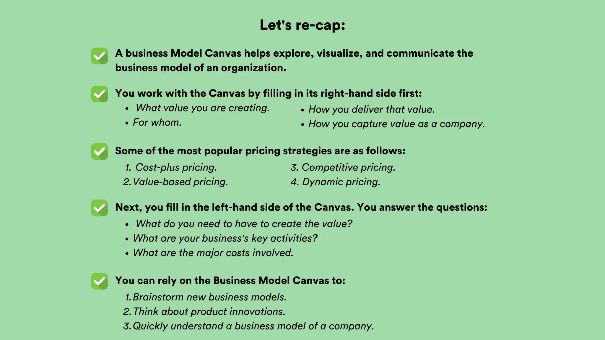 Let's re-cap:
A business Model Canvas helps explore, visualize, and communicate the
business model of an organization.
You work with the Canvas by filling in its right-hand side first:
What value you are creating.
For whom.
Some of the most popular pricing strategies are as follows:
Cost-plus pricing.
1.
Value-based pricing.
2.
Next, you fill in the left-hand side of the Canvas. You answer the questions:
3. Competitive pricing.
4. Dynamic pricing.
How you deliver that value.
How you capture value as a company.
What do you need to have to create the value?
What are your business's key activities?
What are the major costs involved.
You can rely on the Business Model Canvas to:
Brainstorm new business models.
1.
Think about product innovations.
2.
Quickly understand a business model of a company.
3.
 