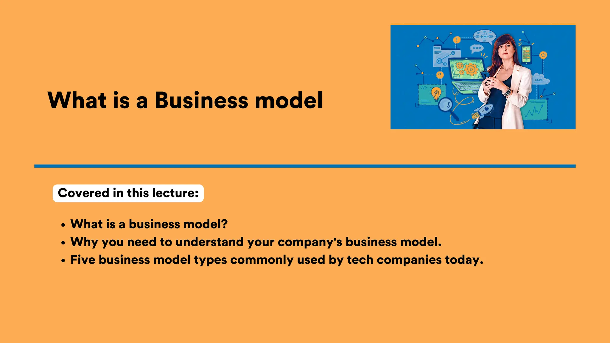 What is a Business model
What is a business model?
Why you need to understand your company's business model.
Five business model types commonly used by tech companies today.
Covered in this lecture:
 