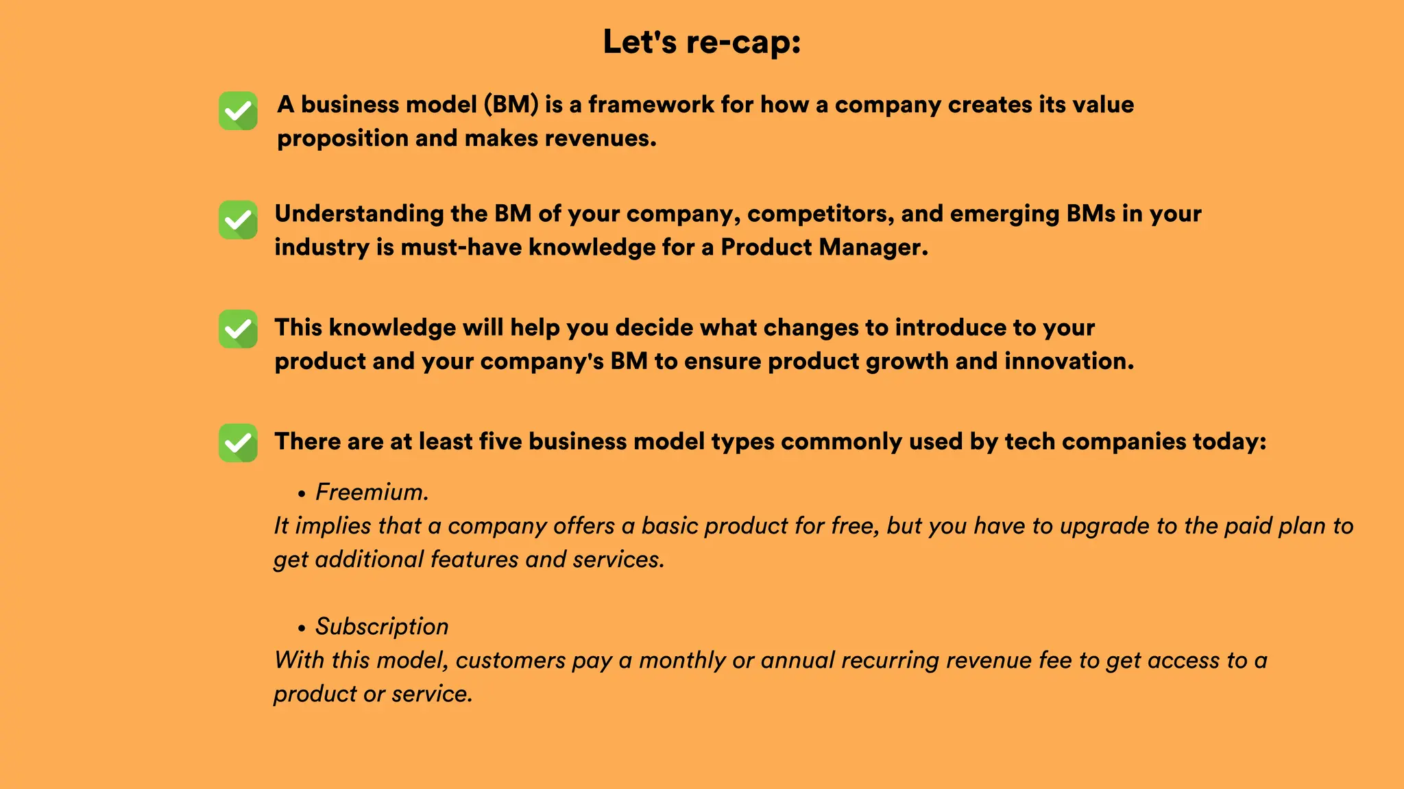 Let's re-cap:
A business model (BM) is a framework for how a company creates its value
proposition and makes revenues.
This knowledge will help you decide what changes to introduce to your
product and your company's BM to ensure product growth and innovation.
Understanding the BM of your company, competitors, and emerging BMs in your
industry is must-have knowledge for a Product Manager.
There are at least five business model types commonly used by tech companies today:
Freemium.
It implies that a company offers a basic product for free, but you have to upgrade to the paid plan to
get additional features and services.
Subscription
With this model, customers pay a monthly or annual recurring revenue fee to get access to a
product or service.
 