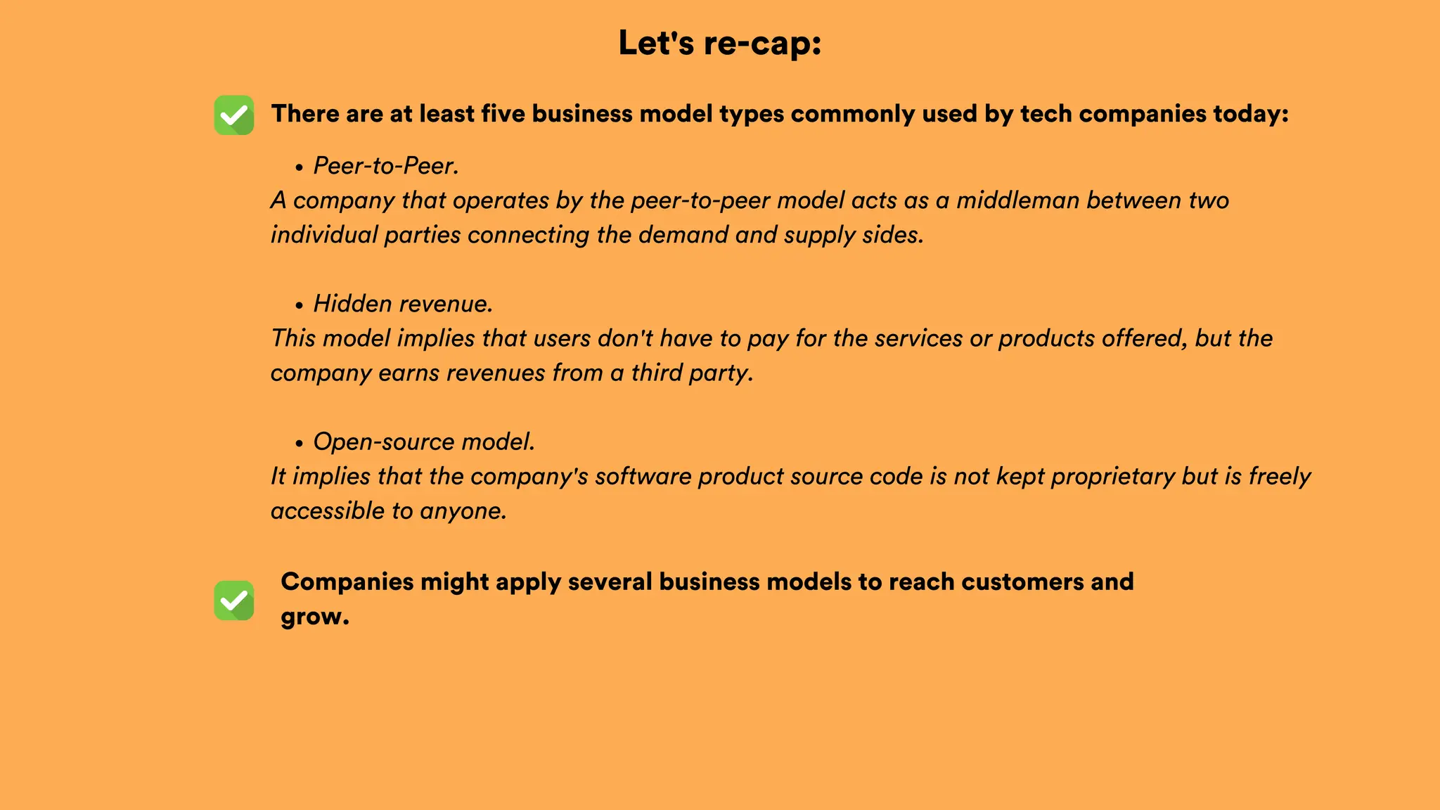 Let's re-cap:
There are at least five business model types commonly used by tech companies today:
Companies might apply several business models to reach customers and
grow.
Peer-to-Peer.
A company that operates by the peer-to-peer model acts as a middleman between two
individual parties connecting the demand and supply sides.
Hidden revenue.
This model implies that users don't have to pay for the services or products offered, but the
company earns revenues from a third party.
Open-source model.
It implies that the company's software product source code is not kept proprietary but is freely
accessible to anyone.
 
