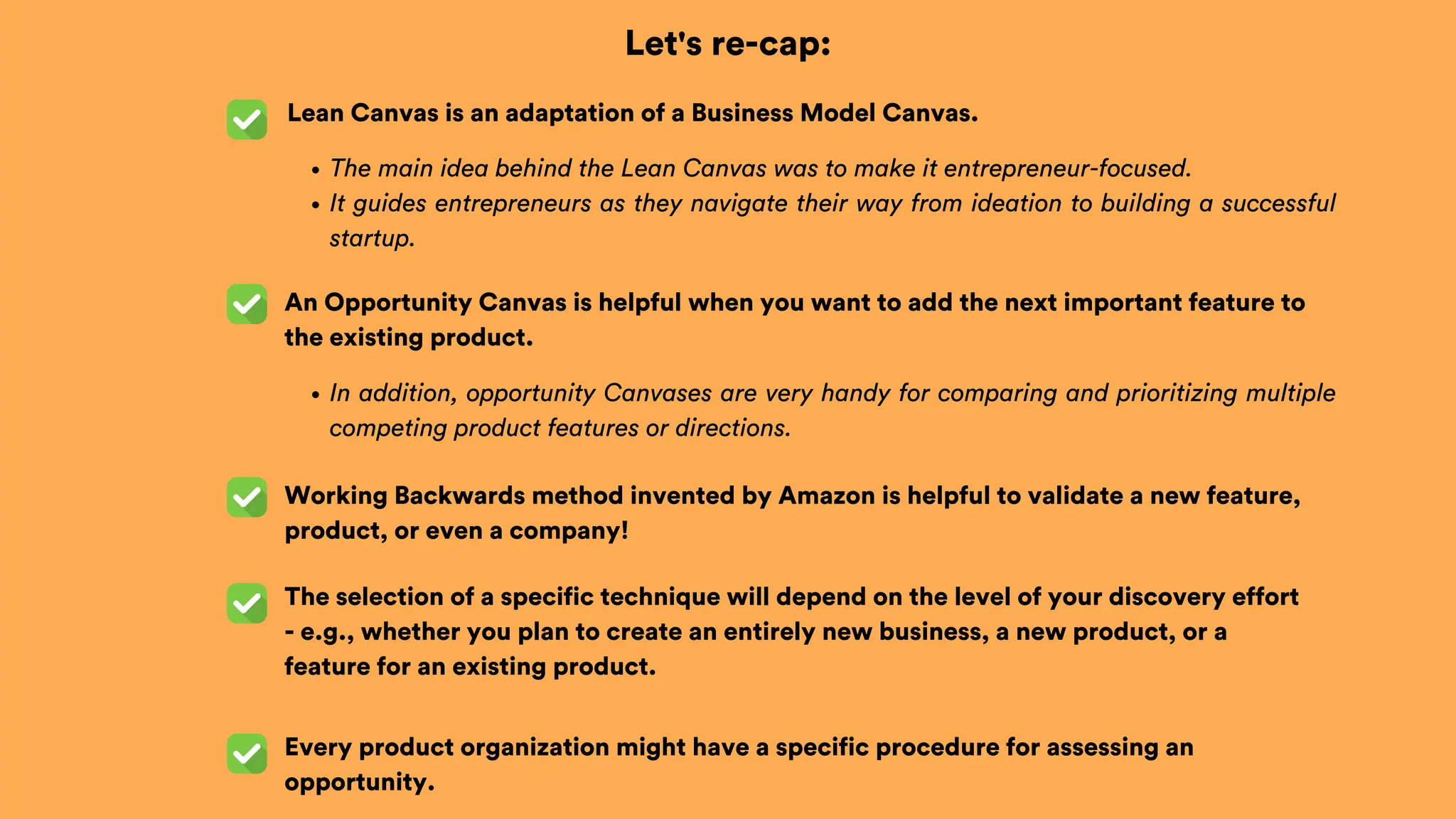 Let's re-cap:
Lean Canvas is an adaptation of a Business Model Canvas.
An Opportunity Canvas is helpful when you want to add the next important feature to
the existing product.
The selection of a specific technique will depend on the level of your discovery effort
- e.g., whether you plan to create an entirely new business, a new product, or a
feature for an existing product.
Every product organization might have a specific procedure for assessing an
opportunity.
The main idea behind the Lean Canvas was to make it entrepreneur-focused.
It guides entrepreneurs as they navigate their way from ideation to building a successful
startup.
In addition, opportunity Canvases are very handy for comparing and prioritizing multiple
competing product features or directions.
Working Backwards method invented by Amazon is helpful to validate a new feature,
product, or even a company!
 