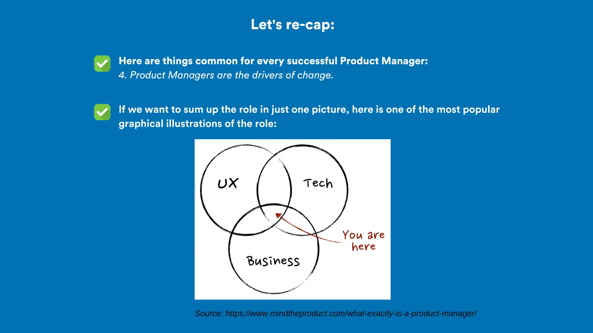 Let's re-cap:
Here are things common for every successful Product Manager:
4. Product Managers are the drivers of change.
If we want to sum up the role in just one picture, here is one of the most popular
graphical illustrations of the role:
Source: https://www.mindtheproduct.com/what-exactly-is-a-product-manager/
 