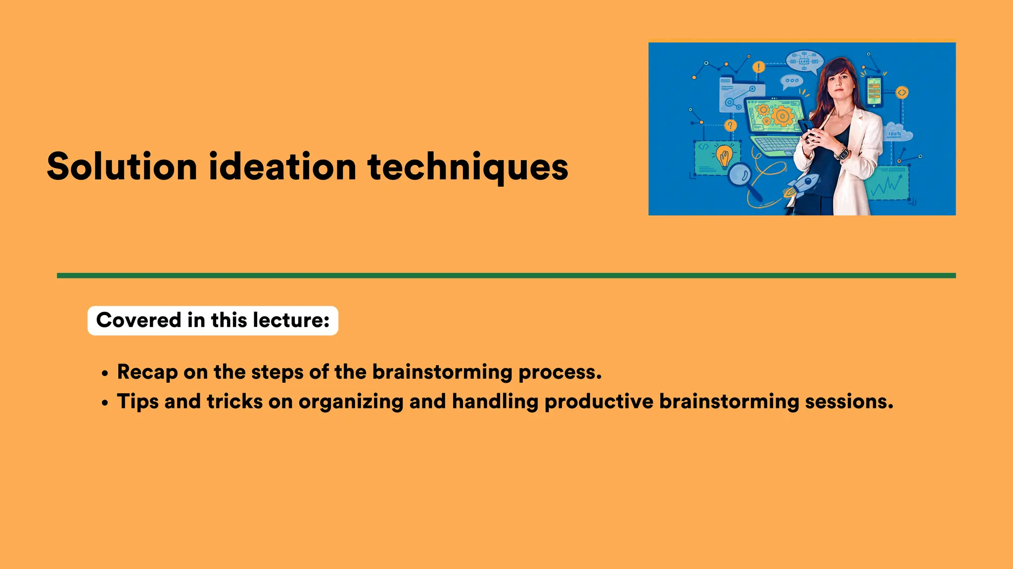 Solution ideation techniques
Recap on the steps of the brainstorming process.
Tips and tricks on organizing and handling productive brainstorming sessions.
Covered in this lecture:
 