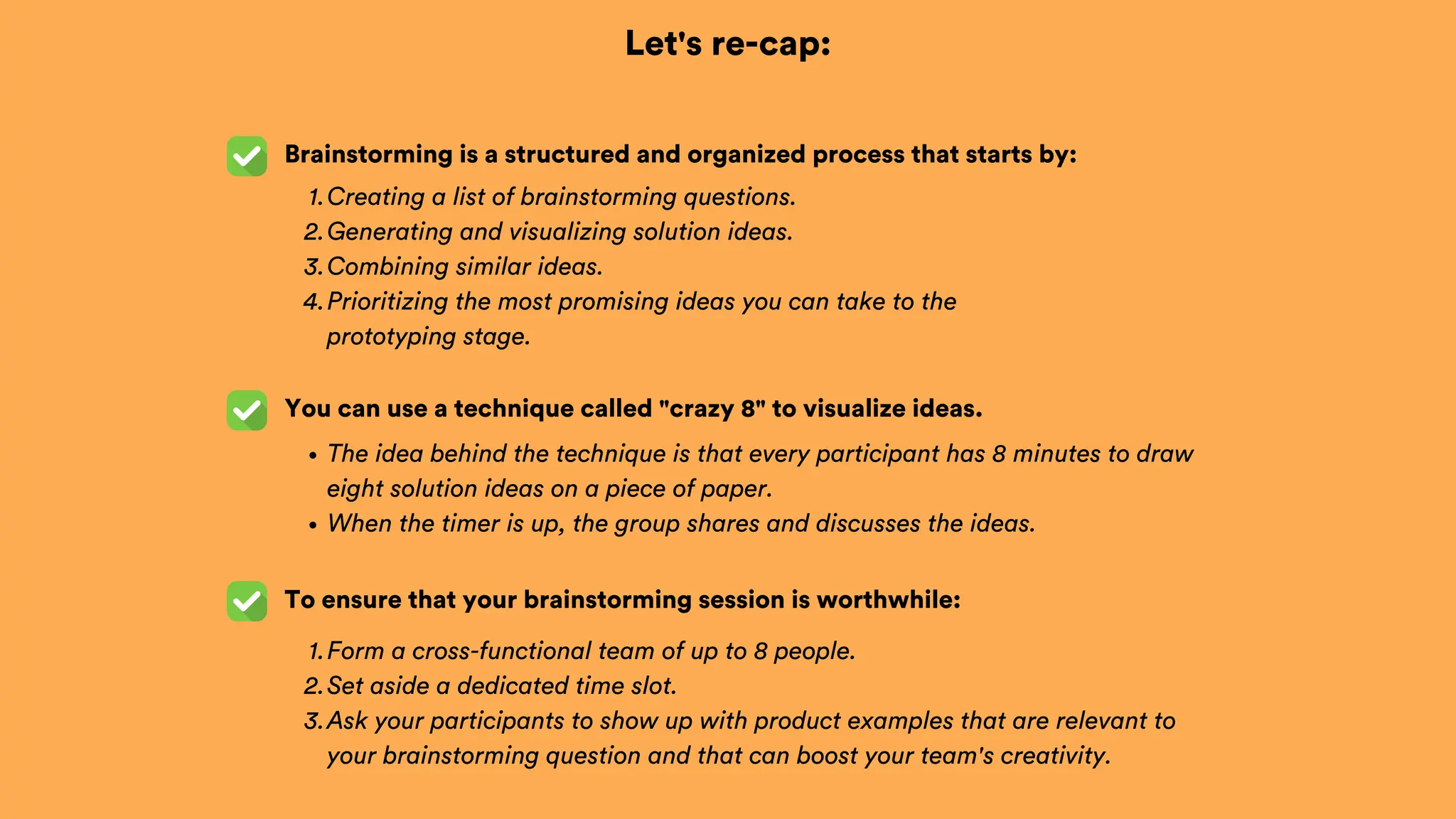 Let's re-cap:
Brainstorming is a structured and organized process that starts by:
To ensure that your brainstorming session is worthwhile:
Creating a list of brainstorming questions.
1.
Generating and visualizing solution ideas.
2.
Combining similar ideas.
3.
Prioritizing the most promising ideas you can take to the
prototyping stage.
4.
Form a cross-functional team of up to 8 people.
1.
Set aside a dedicated time slot.
2.
Ask your participants to show up with product examples that are relevant to
your brainstorming question and that can boost your team's creativity.
3.
You can use a technique called "crazy 8" to visualize ideas.
The idea behind the technique is that every participant has 8 minutes to draw
eight solution ideas on a piece of paper.
When the timer is up, the group shares and discusses the ideas.
 