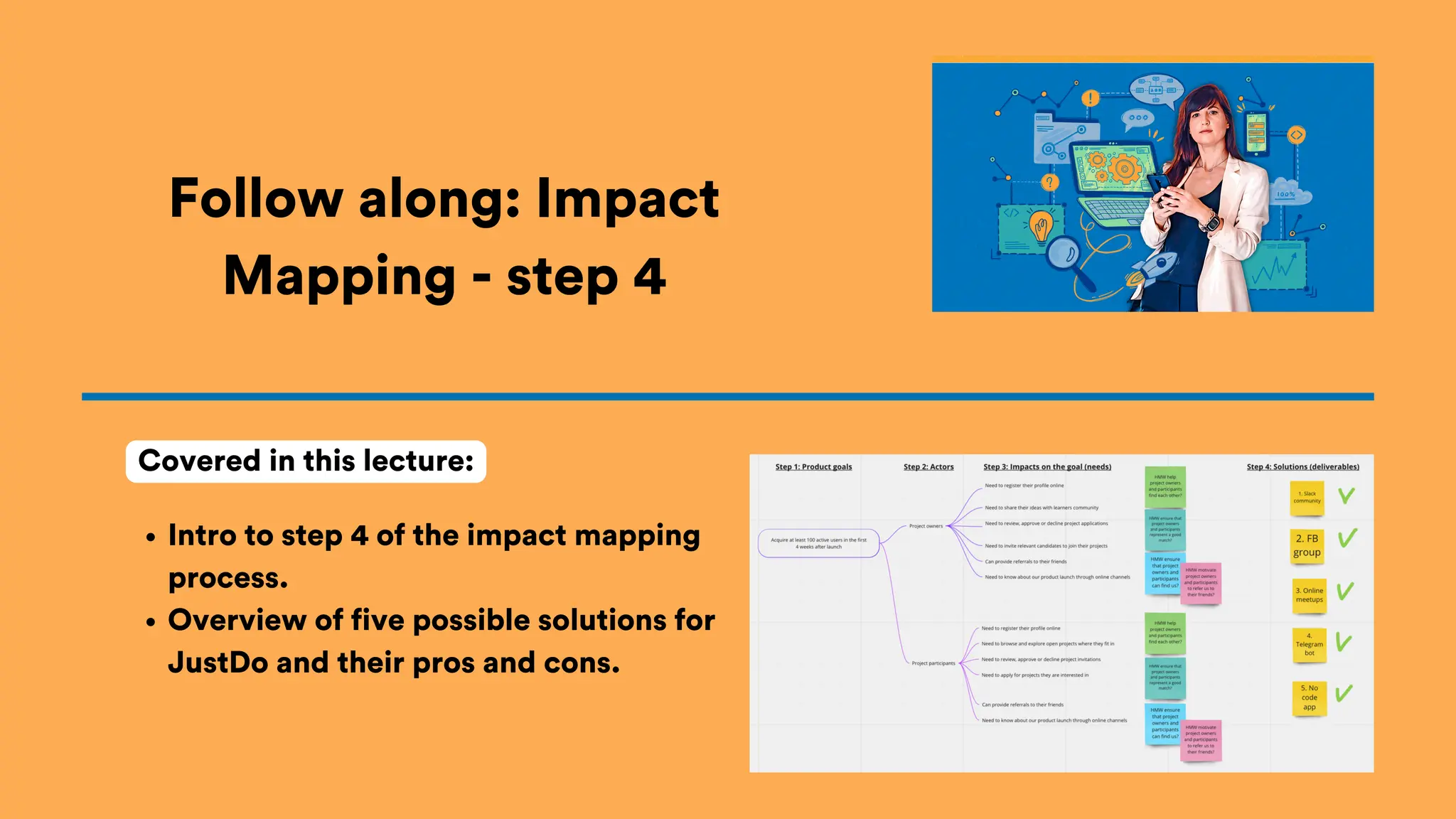 Intro to step 4 of the impact mapping
process.
Overview of five possible solutions for
JustDo and their pros and cons.
Follow along: Impact
Mapping - step 4
Covered in this lecture:
 