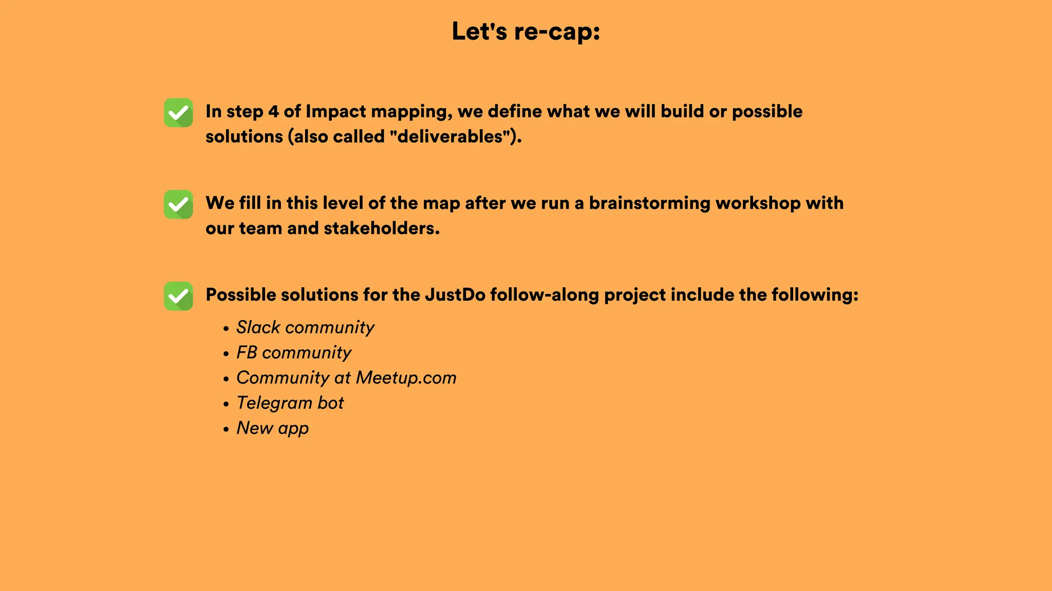 Let's re-cap:
In step 4 of Impact mapping, we define what we will build or possible
solutions (also called "deliverables").
Possible solutions for the JustDo follow-along project include the following:
Slack community
FB community
Community at Meetup.com
Telegram bot
New app
We fill in this level of the map after we run a brainstorming workshop with
our team and stakeholders.
 