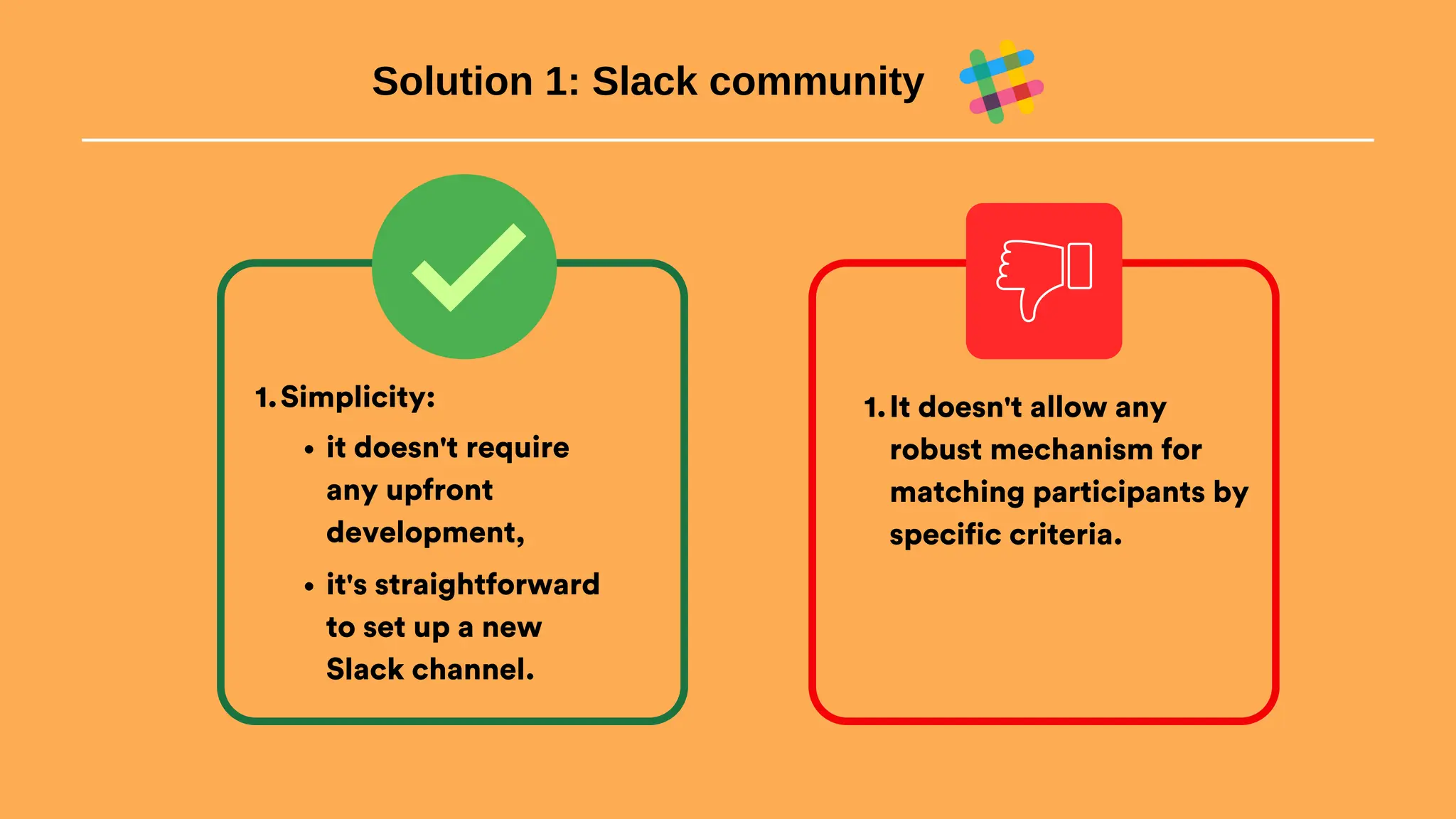 Solution 1: Slack community
Simplicity:
1.
it doesn't require
any upfront
development,
it's straightforward
to set up a new
Slack channel.
It doesn't allow any
robust mechanism for
matching participants by
specific criteria.
1.
 