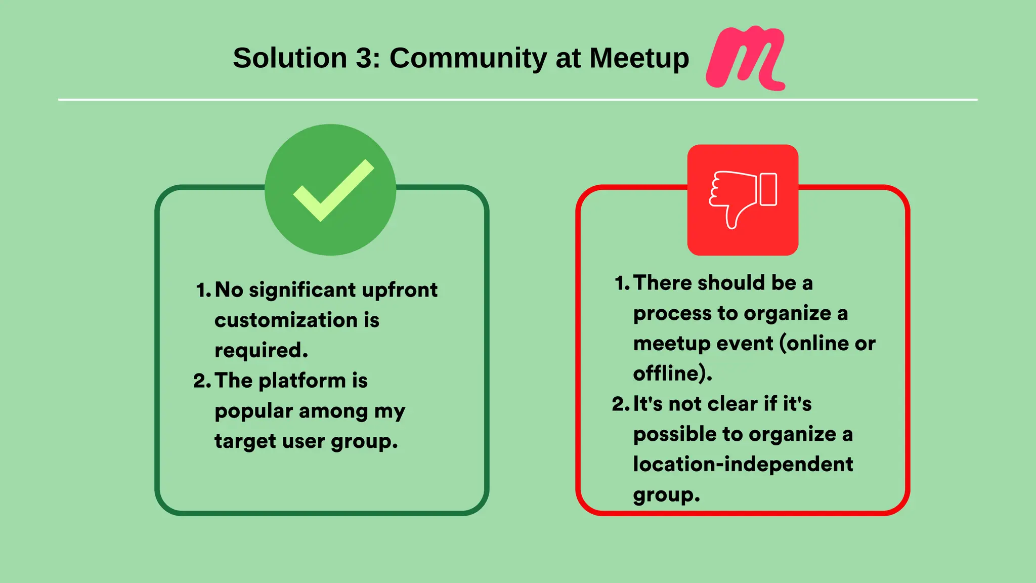 Solution 3: Community at Meetup
No significant upfront
customization is
required.
1.
The platform is
popular among my
target user group.
2.
There should be a
process to organize a
meetup event (online or
offline).
1.
It's not clear if it's
possible to organize a
location-independent
group.
2.
 