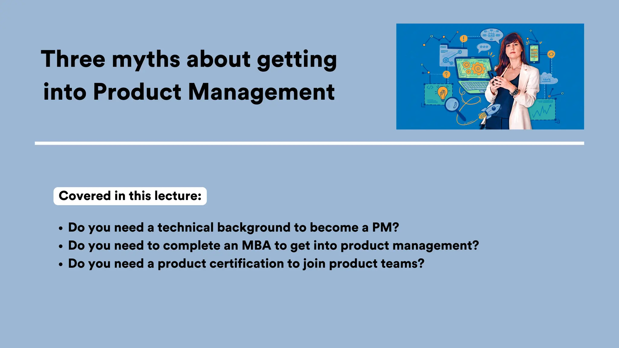 Three myths about getting
into Product Management
Do you need a technical background to become a PM?
Do you need to complete an MBA to get into product management?
Do you need a product certification to join product teams?
Covered in this lecture:
 