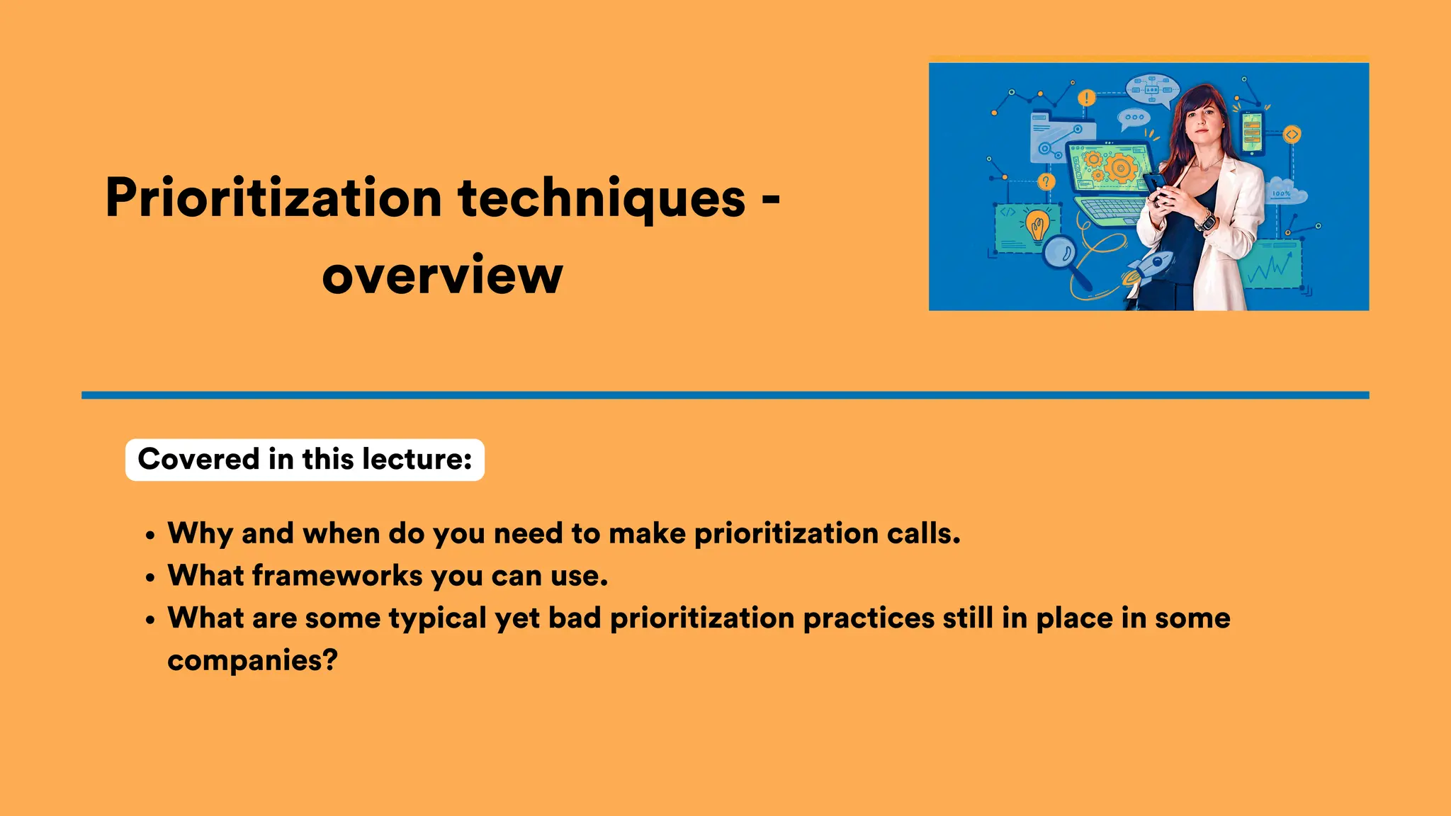 Prioritization techniques -
overview
Why and when do you need to make prioritization calls.
What frameworks you can use.
What are some typical yet bad prioritization practices still in place in some
companies?
Covered in this lecture:
 