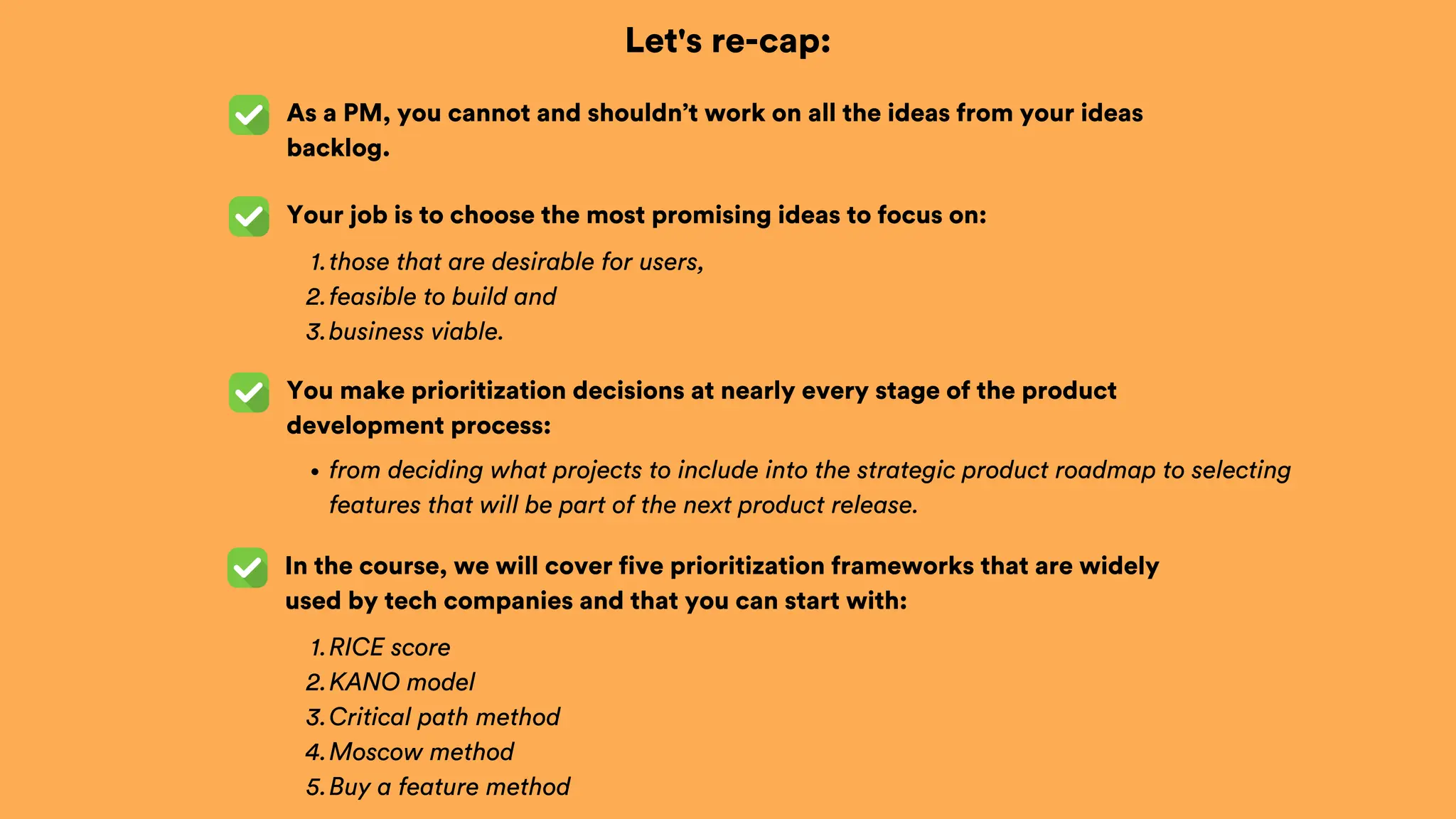 Let's re-cap:
As a PM, you cannot and shouldn’t work on all the ideas from your ideas
backlog.
Your job is to choose the most promising ideas to focus on:
those that are desirable for users,
1.
feasible to build and
2.
business viable.
3.
You make prioritization decisions at nearly every stage of the product
development process:
from deciding what projects to include into the strategic product roadmap to selecting
features that will be part of the next product release.
In the course, we will cover five prioritization frameworks that are widely
used by tech companies and that you can start with:
RICE score
1.
KANO model
2.
Critical path method
3.
Moscow method
4.
Buy a feature method
5.
 