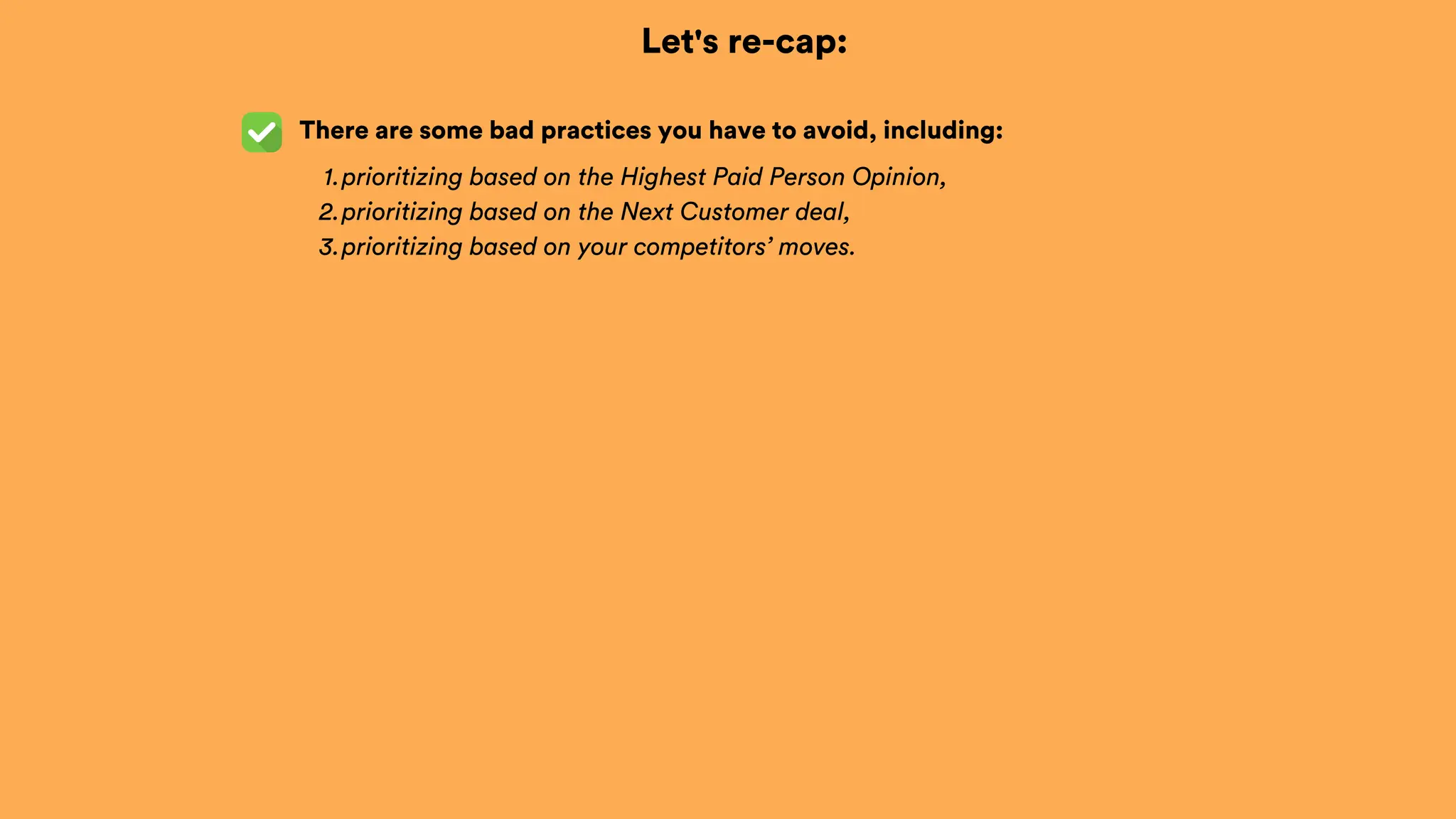 Let's re-cap:
There are some bad practices you have to avoid, including:
prioritizing based on the Highest Paid Person Opinion,
1.
prioritizing based on the Next Customer deal,
2.
prioritizing based on your competitors’ moves.
3.
 