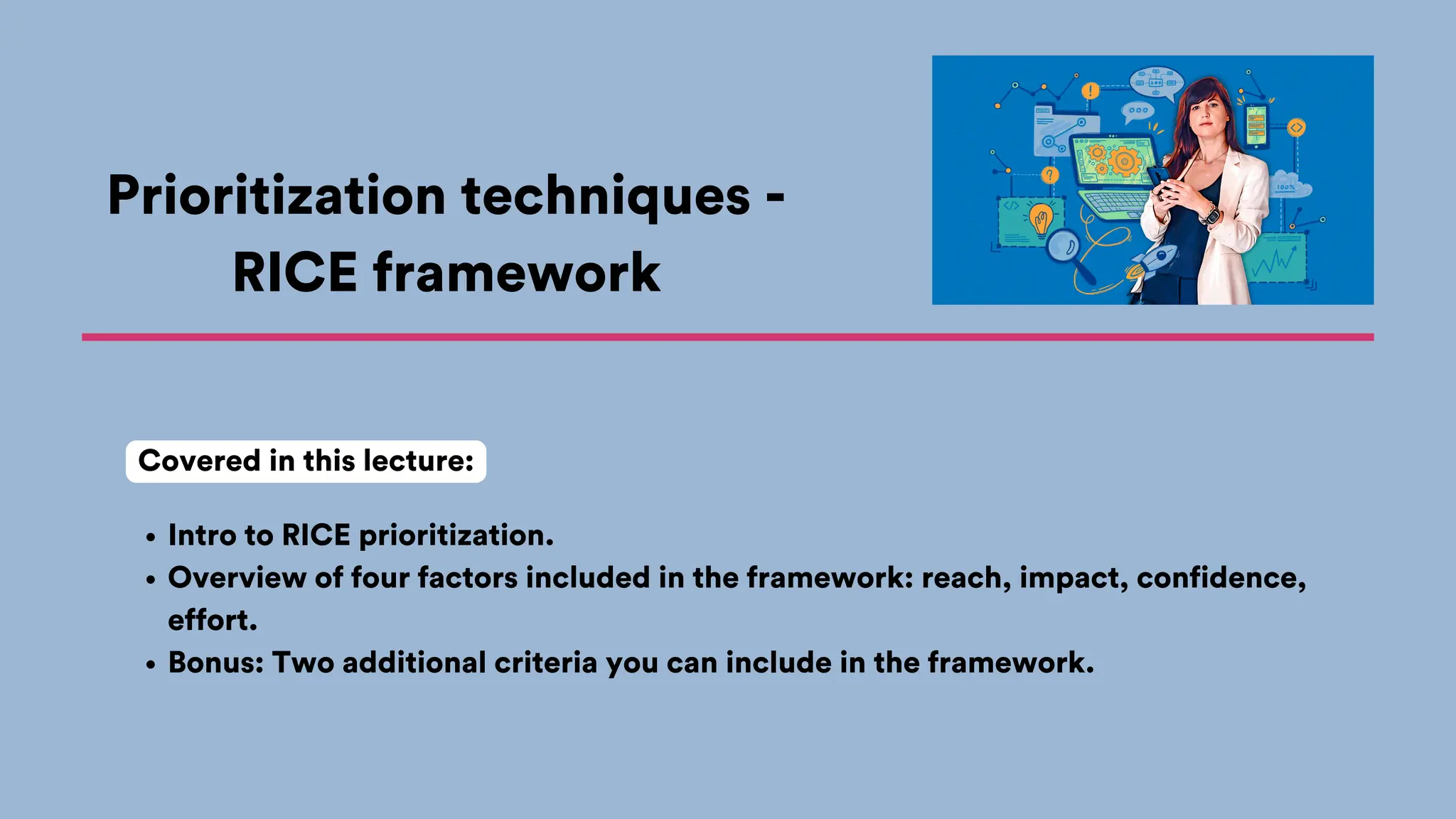 Prioritization techniques -
RICE framework
Intro to RICE prioritization.
Overview of four factors included in the framework: reach, impact, confidence,
effort.
Bonus: Two additional criteria you can include in the framework.
Covered in this lecture:
 