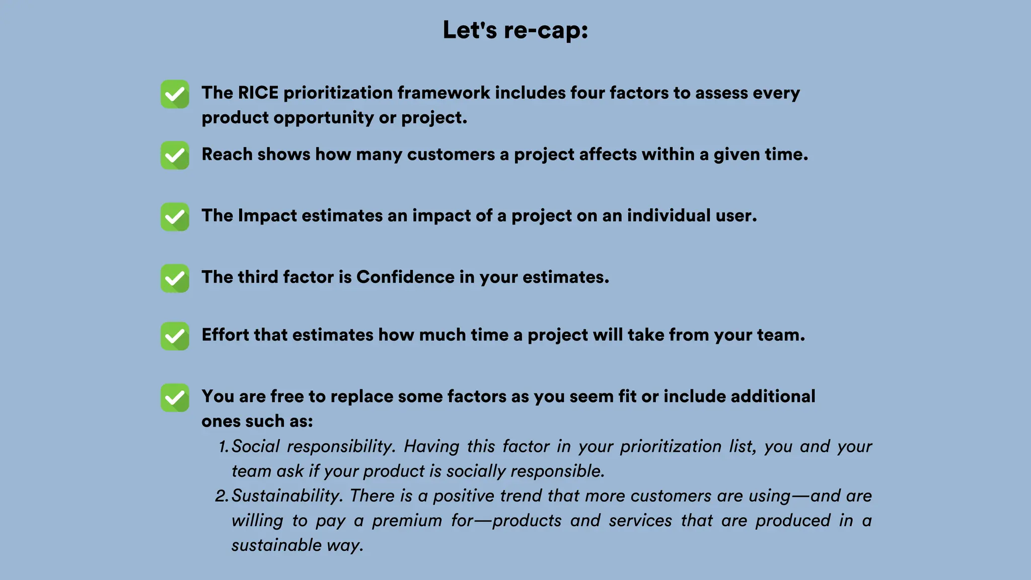 Let's re-cap:
The RICE prioritization framework includes four factors to assess every
product opportunity or project.
Reach shows how many customers a project affects within a given time.
The Impact estimates an impact of a project on an individual user.
The third factor is Confidence in your estimates.
Effort that estimates how much time a project will take from your team.
You are free to replace some factors as you seem fit or include additional
ones such as:
Social responsibility. Having this factor in your prioritization list, you and your
team ask if your product is socially responsible.
1.
Sustainability. There is a positive trend that more customers are using—and are
willing to pay a premium for—products and services that are produced in a
sustainable way.
2.
 