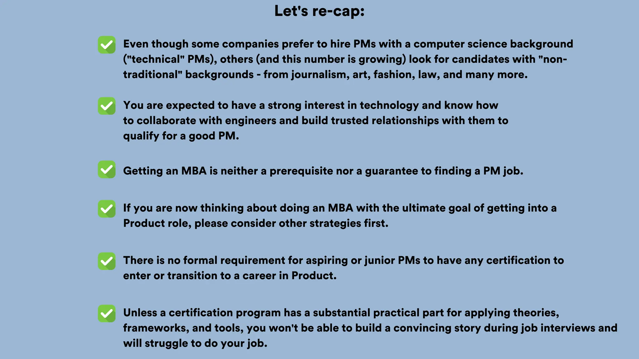 Let's re-cap:
Even though some companies prefer to hire PMs with a computer science background
("technical" PMs), others (and this number is growing) look for candidates with "non-
traditional" backgrounds - from journalism, art, fashion, law, and many more.
You are expected to have a strong interest in technology and know how
to collaborate with engineers and build trusted relationships with them to
qualify for a good PM.
Getting an MBA is neither a prerequisite nor a guarantee to finding a PM job.
If you are now thinking about doing an MBA with the ultimate goal of getting into a
Product role, please consider other strategies first.
There is no formal requirement for aspiring or junior PMs to have any certification to
enter or transition to a career in Product.
Unless a certification program has a substantial practical part for applying theories,
frameworks, and tools, you won't be able to build a convincing story during job interviews and
will struggle to do your job.
 