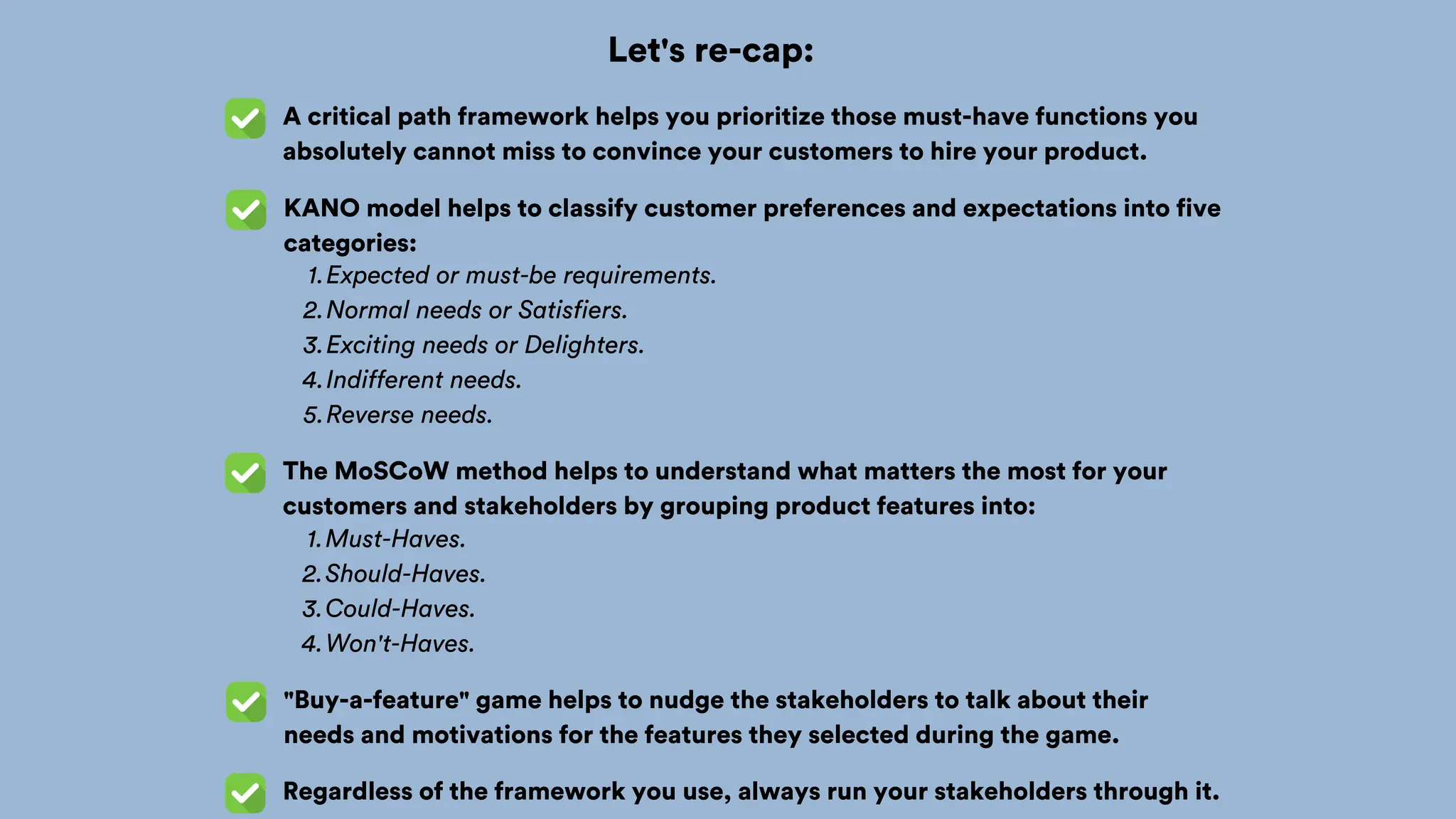 Let's re-cap:
A critical path framework helps you prioritize those must-have functions you
absolutely cannot miss to convince your customers to hire your product.
KANO model helps to classify customer preferences and expectations into five
categories:
The MoSCoW method helps to understand what matters the most for your
customers and stakeholders by grouping product features into:
Expected or must-be requirements.
1.
Normal needs or Satisfiers.
2.
Exciting needs or Delighters.
3.
Indifferent needs.
4.
Reverse needs.
5.
Must-Haves.
1.
Should-Haves.
2.
Could-Haves.
3.
Won't-Haves.
4.
"Buy-a-feature" game helps to nudge the stakeholders to talk about their
needs and motivations for the features they selected during the game.
Regardless of the framework you use, always run your stakeholders through it.
 