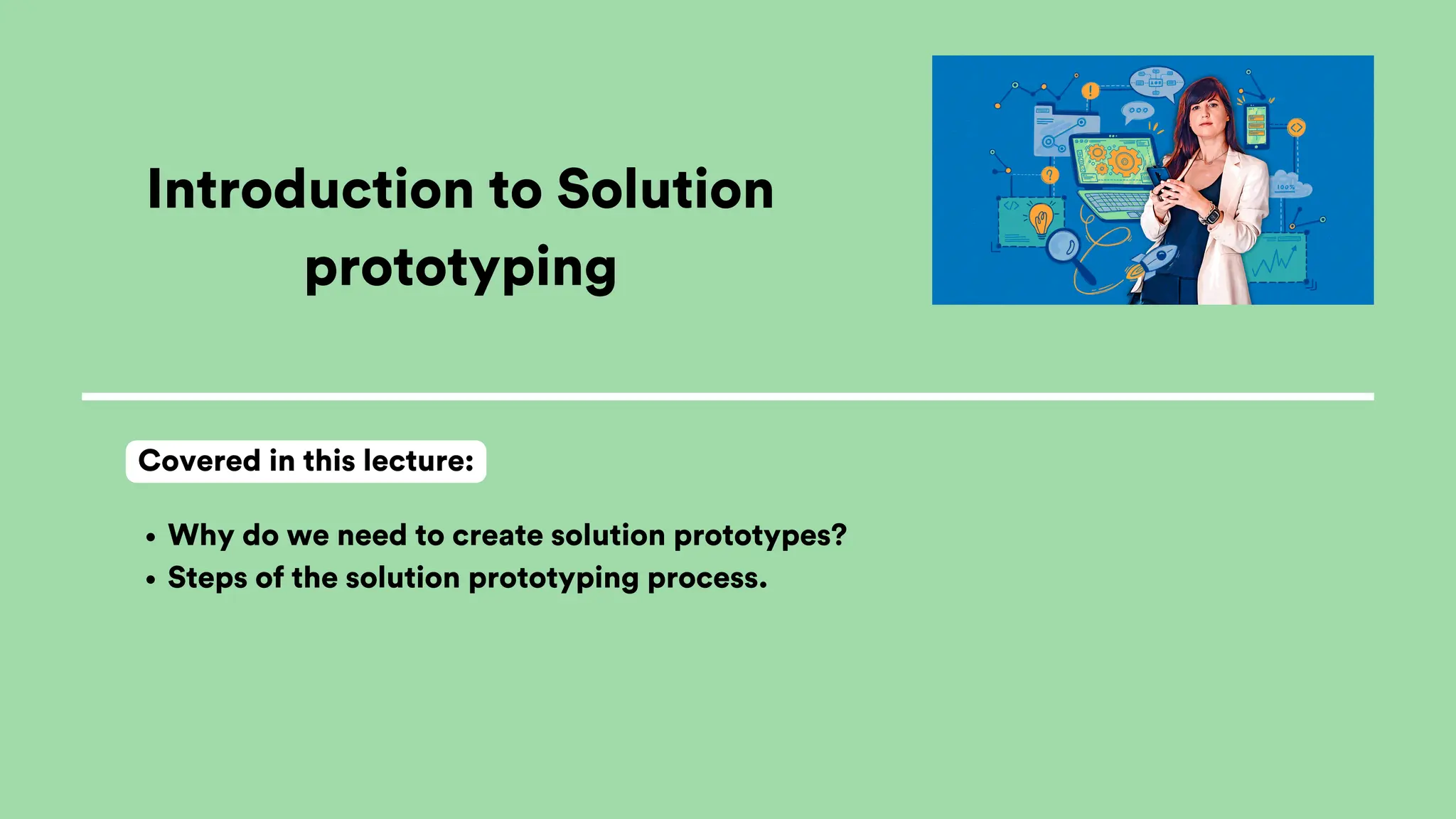 Introduction to Solution
prototyping
Why do we need to create solution prototypes?
Steps of the solution prototyping process.
Covered in this lecture:
 