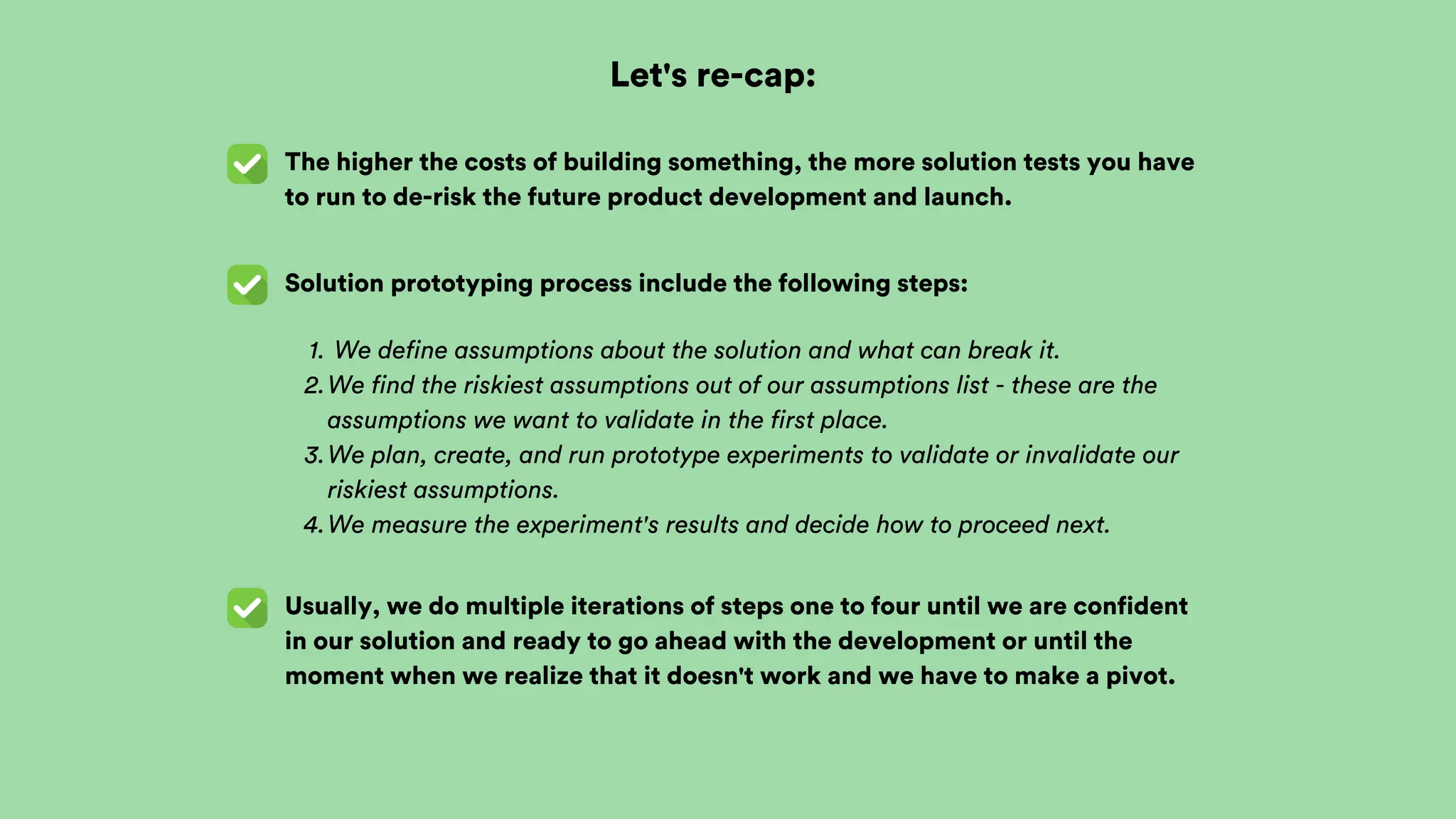 Let's re-cap:
The higher the costs of building something, the more solution tests you have
to run to de-risk the future product development and launch.
Solution prototyping process include the following steps:
We define assumptions about the solution and what can break it.
1.
We find the riskiest assumptions out of our assumptions list - these are the
assumptions we want to validate in the first place.
2.
We plan, create, and run prototype experiments to validate or invalidate our
riskiest assumptions.
3.
We measure the experiment's results and decide how to proceed next.
4.
Usually, we do multiple iterations of steps one to four until we are confident
in our solution and ready to go ahead with the development or until the
moment when we realize that it doesn't work and we have to make a pivot.
 
