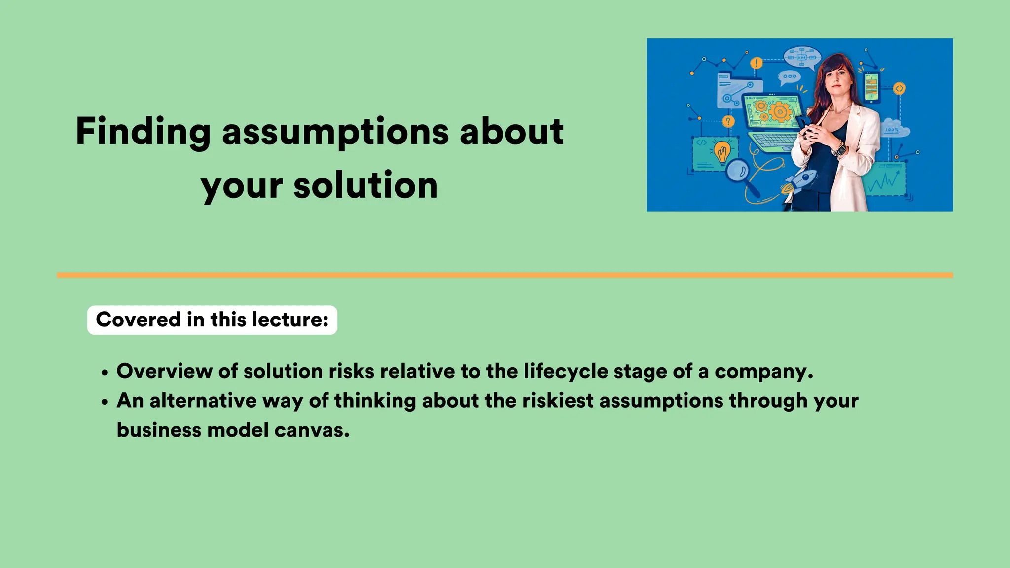 Finding assumptions about
your solution
Overview of solution risks relative to the lifecycle stage of a company.
An alternative way of thinking about the riskiest assumptions through your
business model canvas.
Covered in this lecture:
 