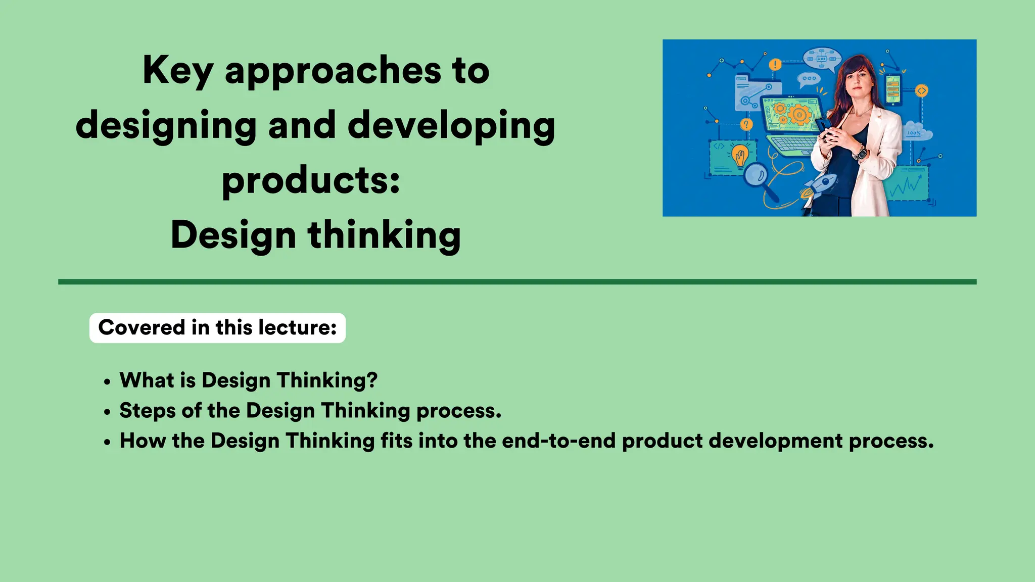 Key approaches to
designing and developing
products:
Design thinking
What is Design Thinking?
Steps of the Design Thinking process.
How the Design Thinking fits into the end-to-end product development process.
Covered in this lecture:
 