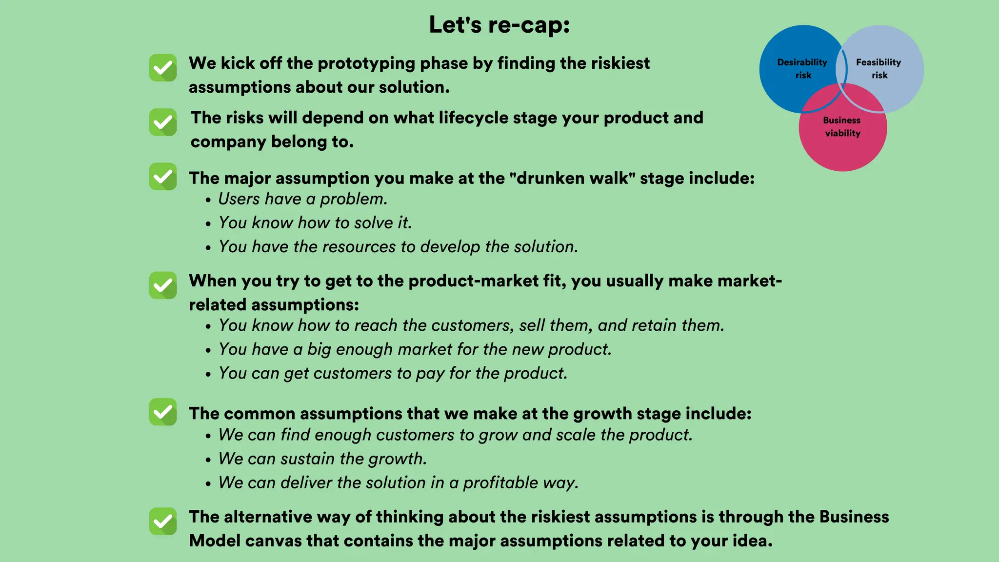 Let's re-cap:
We kick off the prototyping phase by finding the riskiest
assumptions about our solution.
The risks will depend on what lifecycle stage your product and
company belong to.
The major assumption you make at the "drunken walk" stage include:
Users have a problem.
You know how to solve it.
You have the resources to develop the solution.
Desirability
risk
Feasibility
risk
Business
viability
When you try to get to the product-market fit, you usually make market-
related assumptions:
You know how to reach the customers, sell them, and retain them.
You have a big enough market for the new product.
You can get customers to pay for the product.
The common assumptions that we make at the growth stage include:
We can find enough customers to grow and scale the product.
We can sustain the growth.
We can deliver the solution in a profitable way.
The alternative way of thinking about the riskiest assumptions is through the Business
Model canvas that contains the major assumptions related to your idea.
 