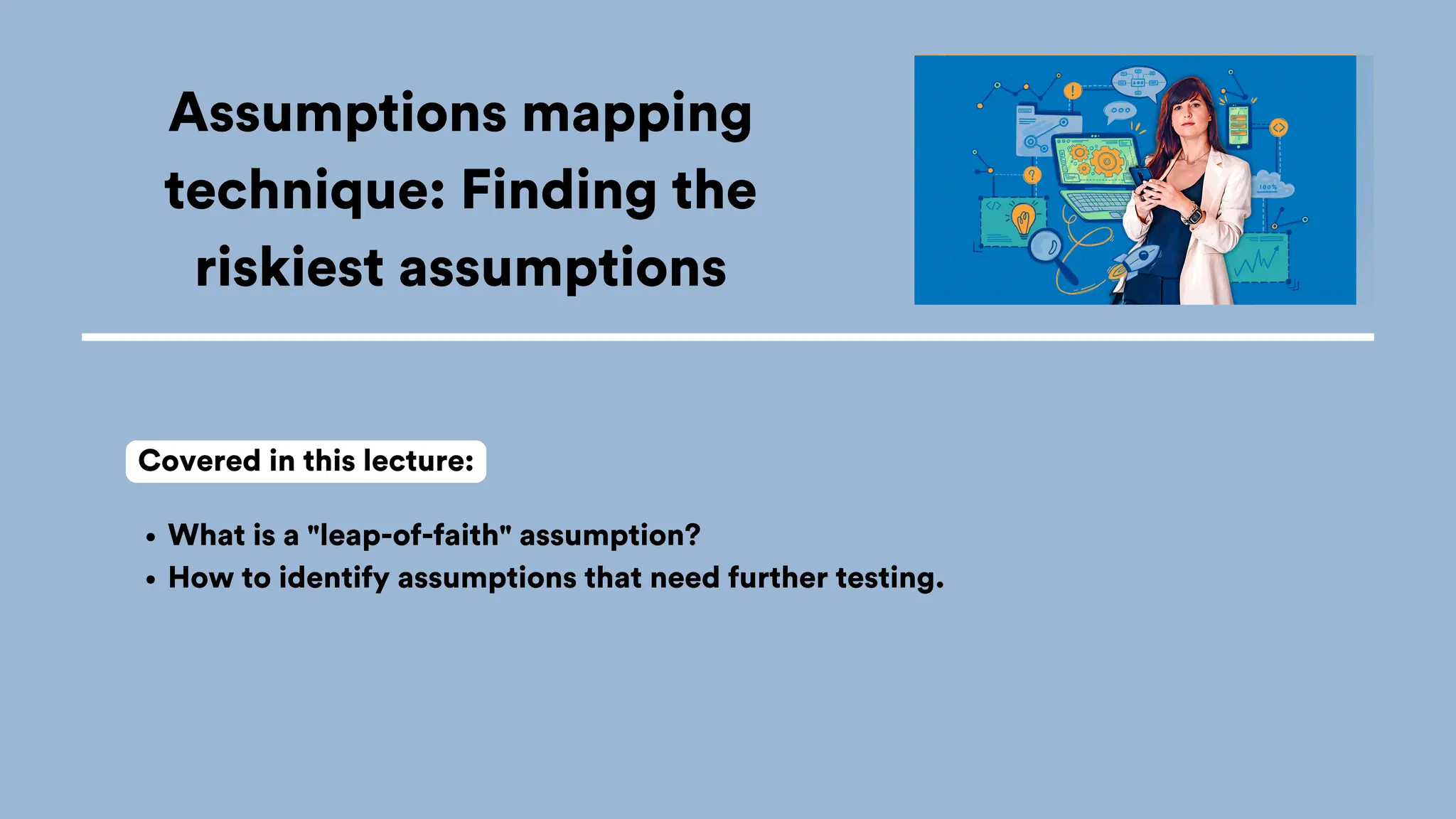 Assumptions mapping
technique: Finding the
riskiest assumptions
What is a "leap-of-faith" assumption?
How to identify assumptions that need further testing.
Covered in this lecture:
 