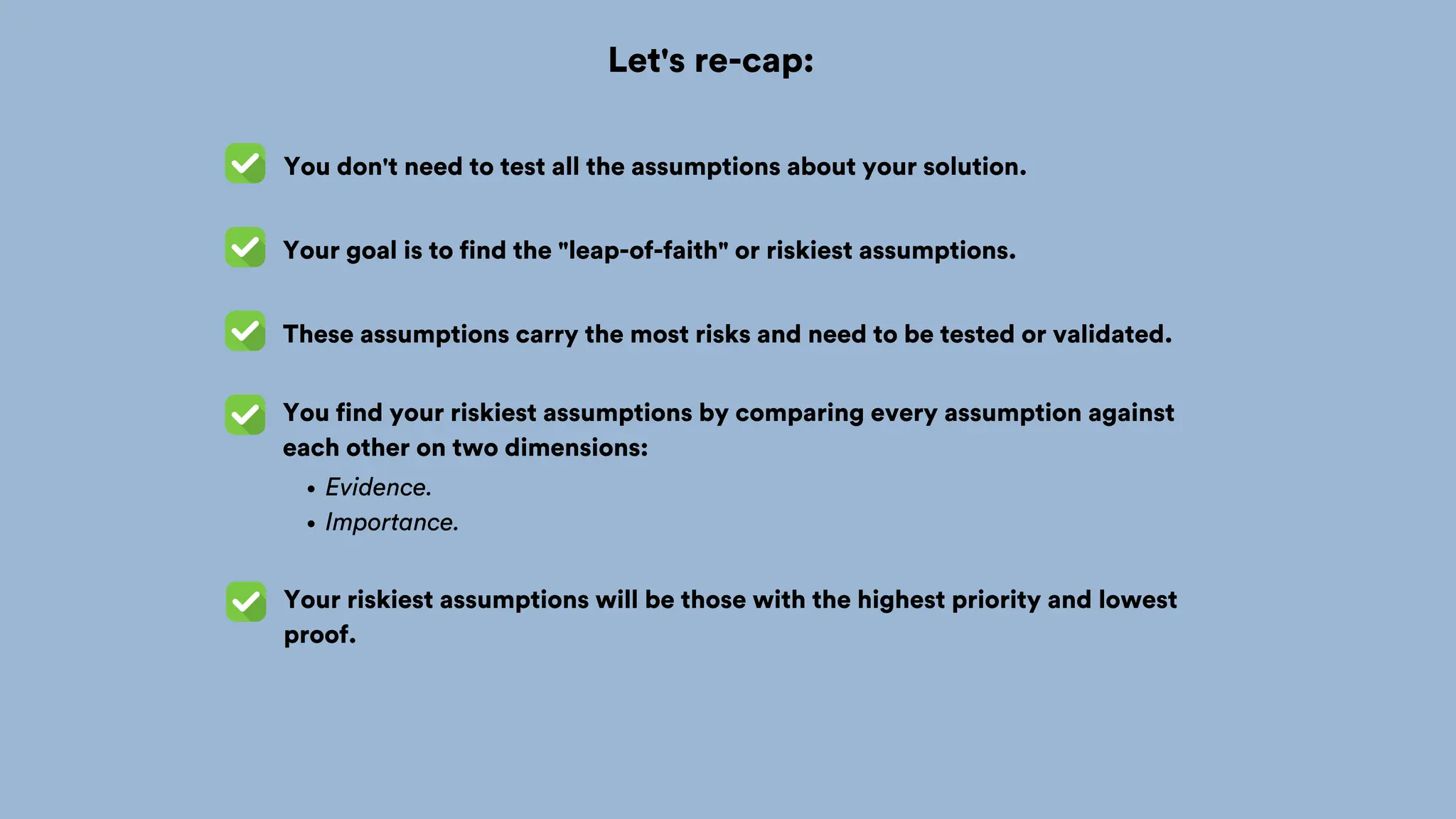 Let's re-cap:
You don't need to test all the assumptions about your solution.
Your goal is to find the "leap-of-faith" or riskiest assumptions.
You find your riskiest assumptions by comparing every assumption against
each other on two dimensions:
Evidence.
Importance.
Your riskiest assumptions will be those with the highest priority and lowest
proof.
These assumptions carry the most risks and need to be tested or validated.
 