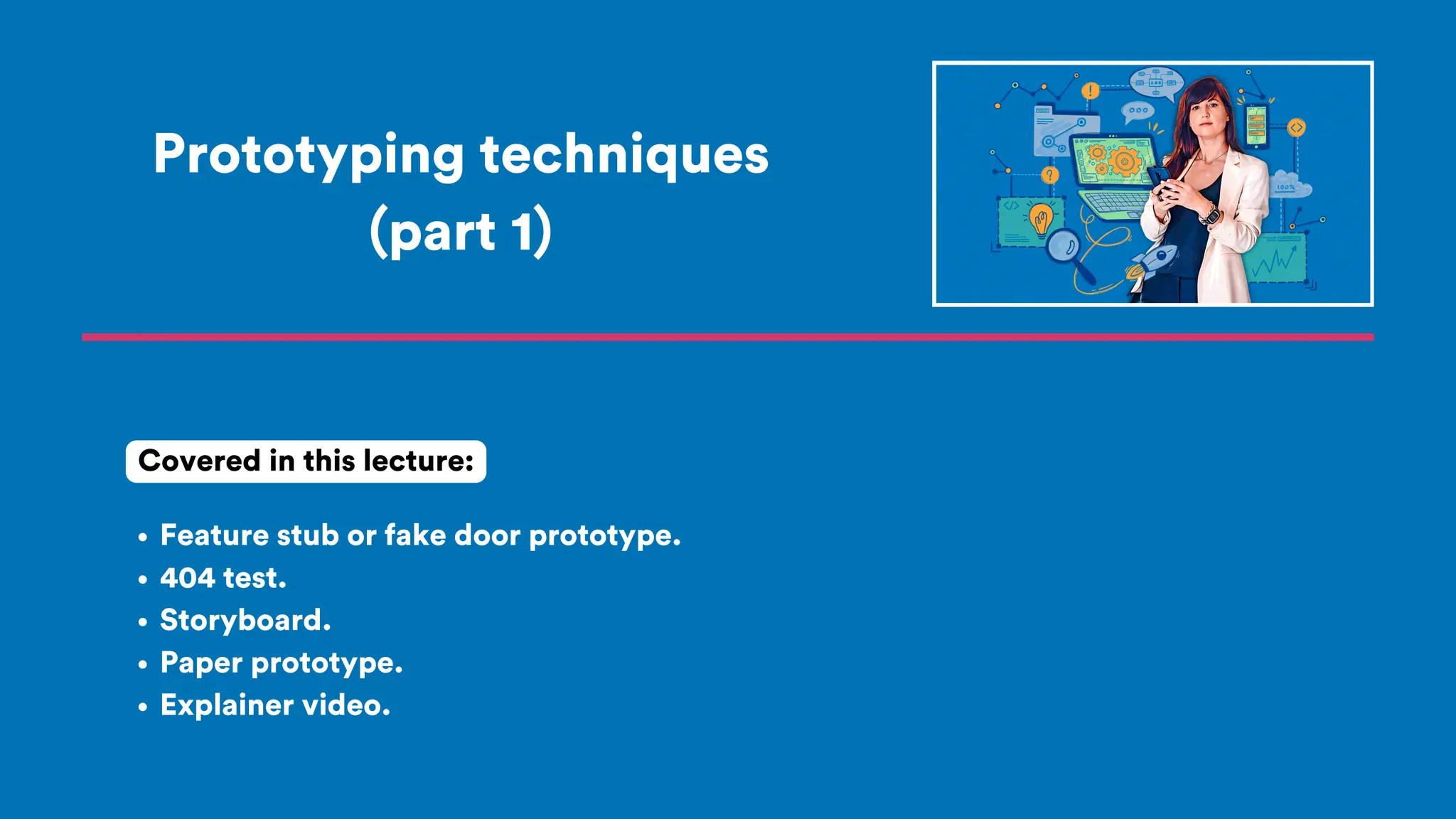 Prototyping techniques
(part 1)
Feature stub or fake door prototype.
404 test.
Storyboard.
Paper prototype.
Explainer video.
Covered in this lecture:
 