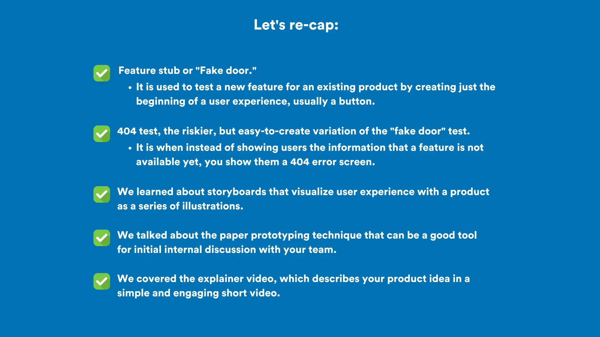 Let's re-cap:
Feature stub or "Fake door."
We learned about storyboards that visualize user experience with a product
as a series of illustrations.
404 test, the riskier, but easy-to-create variation of the "fake door" test.
We talked about the paper prototyping technique that can be a good tool
for initial internal discussion with your team.
It is used to test a new feature for an existing product by creating just the
beginning of a user experience, usually a button.
It is when instead of showing users the information that a feature is not
available yet, you show them a 404 error screen.
We covered the explainer video, which describes your product idea in a
simple and engaging short video.
 