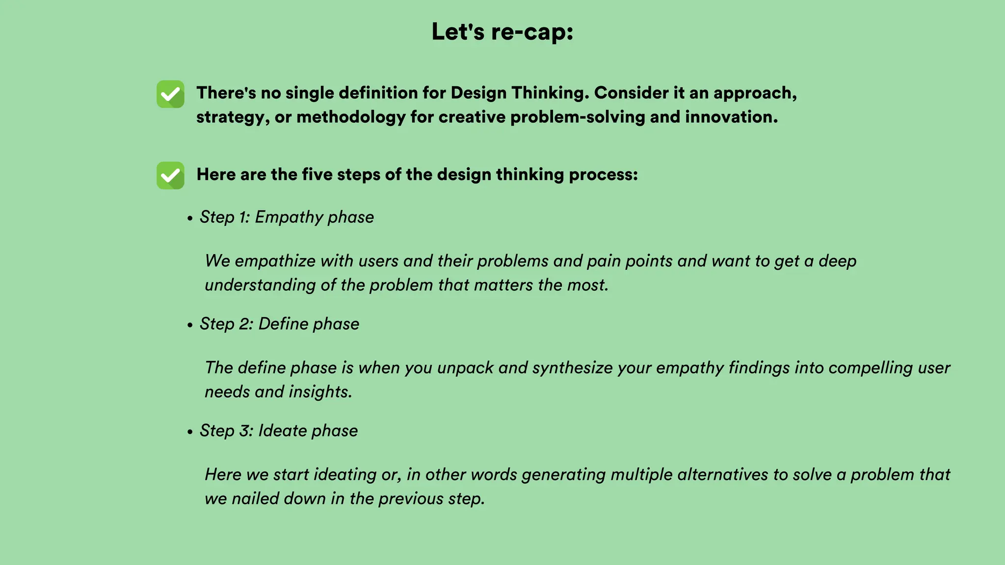 Let's re-cap:
There's no single definition for Design Thinking. Consider it an approach,
strategy, or methodology for creative problem-solving and innovation.
Here are the five steps of the design thinking process:
Step 1: Empathy phase
We empathize with users and their problems and pain points and want to get a deep
understanding of the problem that matters the most.
Step 2: Define phase
The define phase is when you unpack and synthesize your empathy findings into compelling user
needs and insights.
Step 3: Ideate phase
Here we start ideating or, in other words generating multiple alternatives to solve a problem that
we nailed down in the previous step.
 