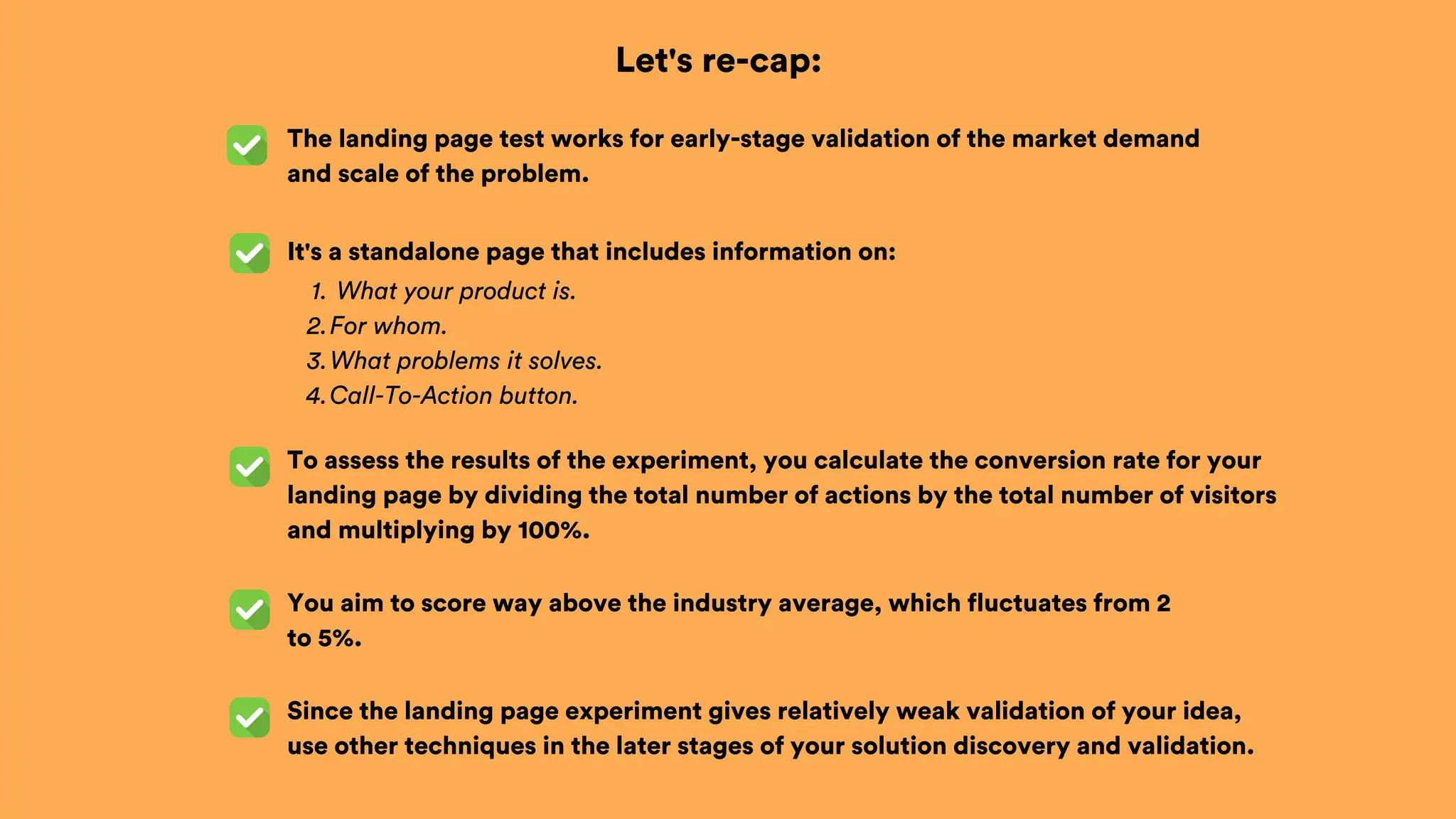 Let's re-cap:
The landing page test works for early-stage validation of the market demand
and scale of the problem.
To assess the results of the experiment, you calculate the conversion rate for your
landing page by dividing the total number of actions by the total number of visitors
and multiplying by 100%.
What your product is.
1.
For whom.
2.
What problems it solves.
3.
Call-To-Action button.
4.
It's a standalone page that includes information on:
You aim to score way above the industry average, which fluctuates from 2
to 5%.
Since the landing page experiment gives relatively weak validation of your idea,
use other techniques in the later stages of your solution discovery and validation.
 